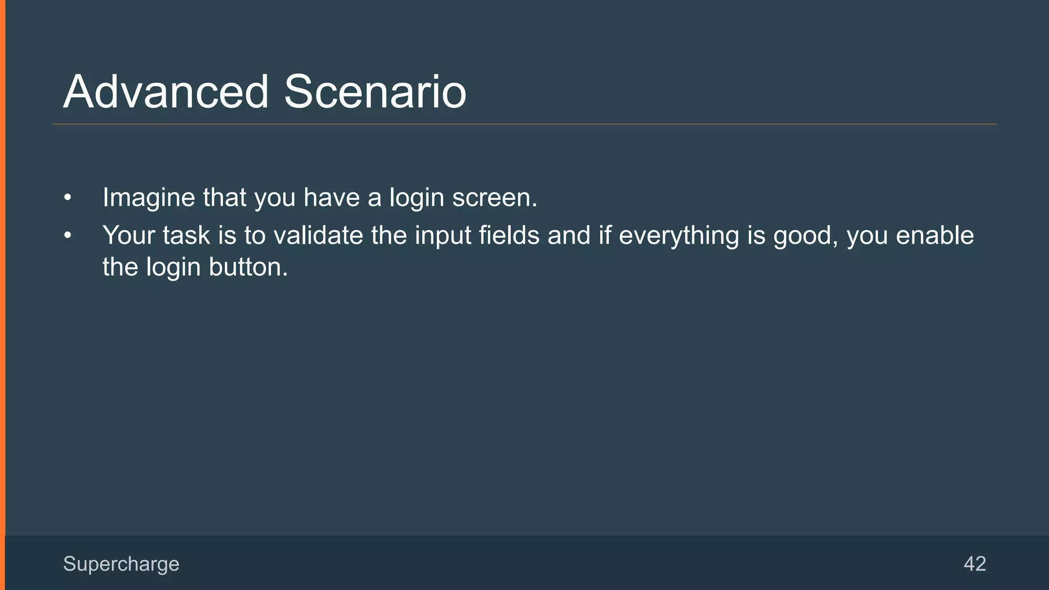 Advanced Scenario
Supercharge 42
•  Imagine that you have a login screen.
•  Your task is to validate the input fields and if everything is good, you enable
the login button.
 