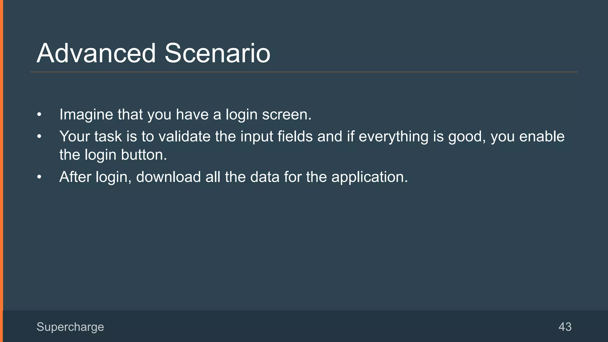 Advanced Scenario
Supercharge 43
•  Imagine that you have a login screen.
•  Your task is to validate the input fields and if everything is good, you enable
the login button.
•  After login, download all the data for the application.
 