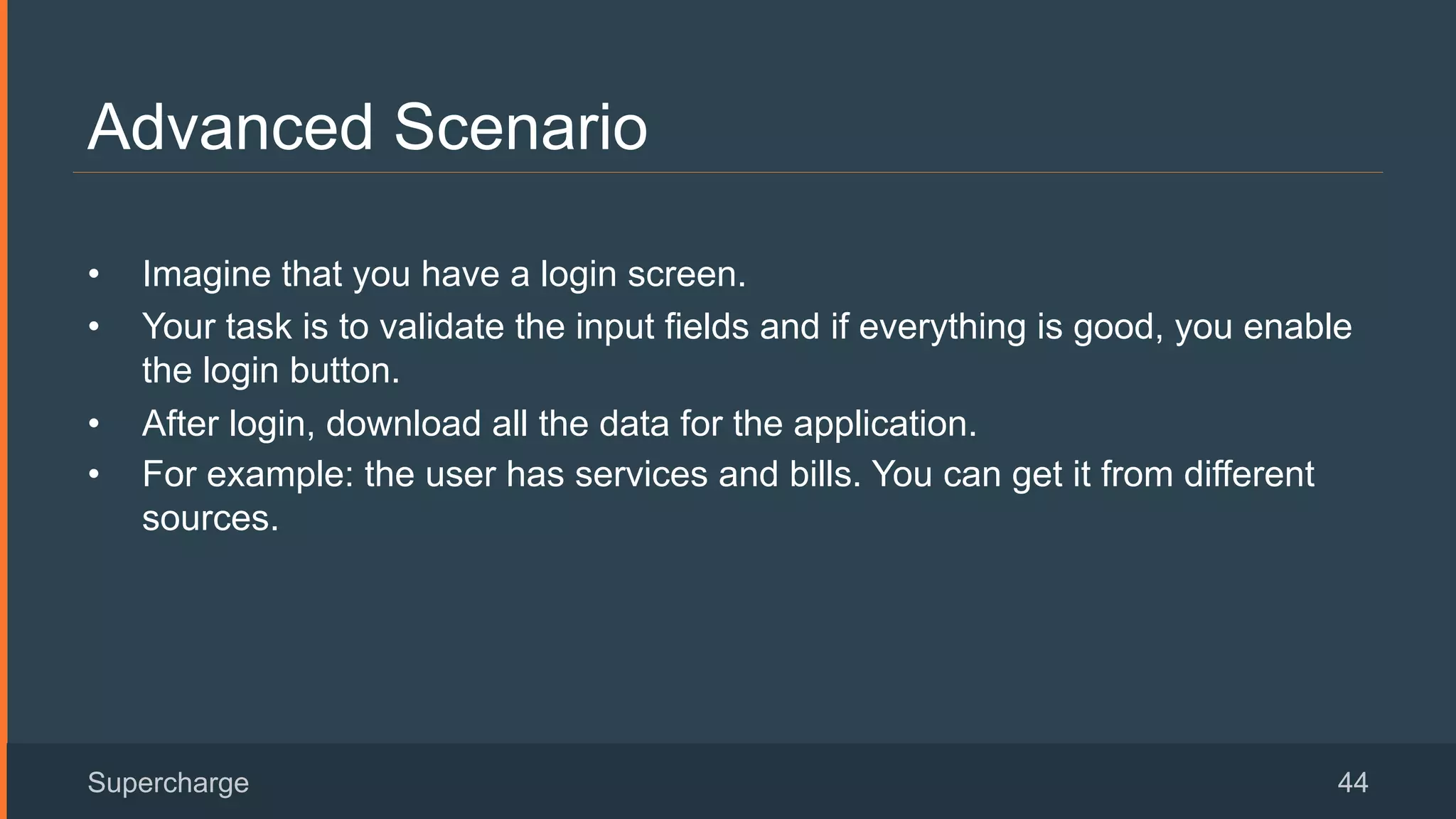 Advanced Scenario
Supercharge 44
•  Imagine that you have a login screen.
•  Your task is to validate the input fields and if everything is good, you enable
the login button.
•  After login, download all the data for the application.
•  For example: the user has services and bills. You can get it from different
sources.
 