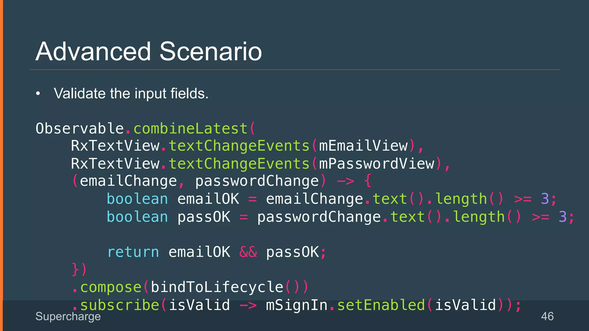 Advanced Scenario
Supercharge 46
 
•  Validate the input fields.
!
Observable.combineLatest(!
RxTextView.textChangeEvents(mEmailView),!
RxTextView.textChangeEvents(mPasswordView),!
(emailChange, passwordChange) -> {!
boolean emailOK = emailChange.text().length() >= 3;!
boolean passOK = passwordChange.text().length() >= 3;!
!
return emailOK && passOK;!
})!
.compose(bindToLifecycle())!
.subscribe(isValid -> mSignIn.setEnabled(isValid));!
 