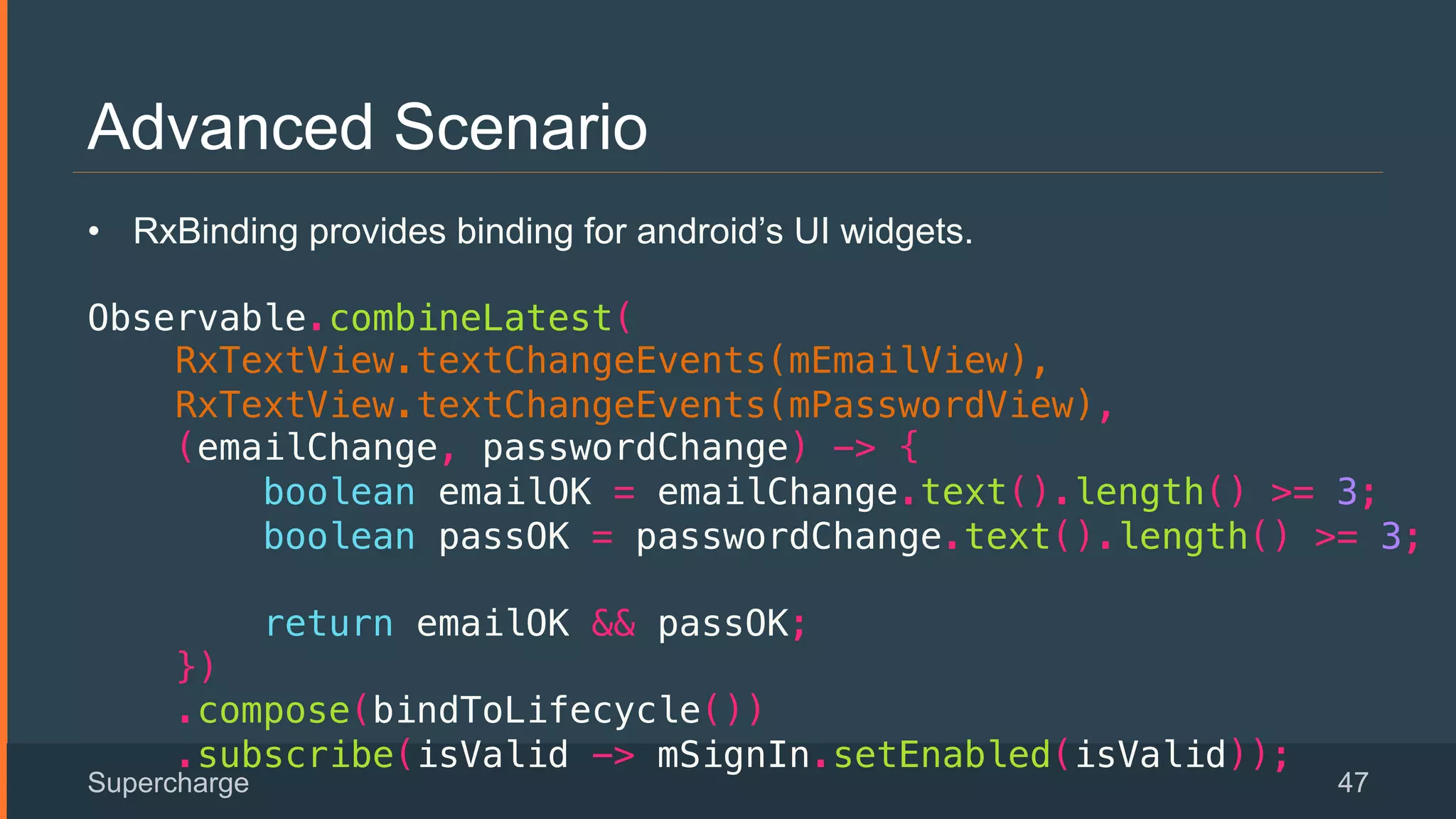 Advanced Scenario
Supercharge 47
 
•  RxBinding provides binding for android’s UI widgets.
!
Observable.combineLatest(!
RxTextView.textChangeEvents(mEmailView),!
RxTextView.textChangeEvents(mPasswordView),!
(emailChange, passwordChange) -> {!
boolean emailOK = emailChange.text().length() >= 3;!
boolean passOK = passwordChange.text().length() >= 3;!
!
return emailOK && passOK;!
})!
.compose(bindToLifecycle())!
.subscribe(isValid -> mSignIn.setEnabled(isValid));!
 