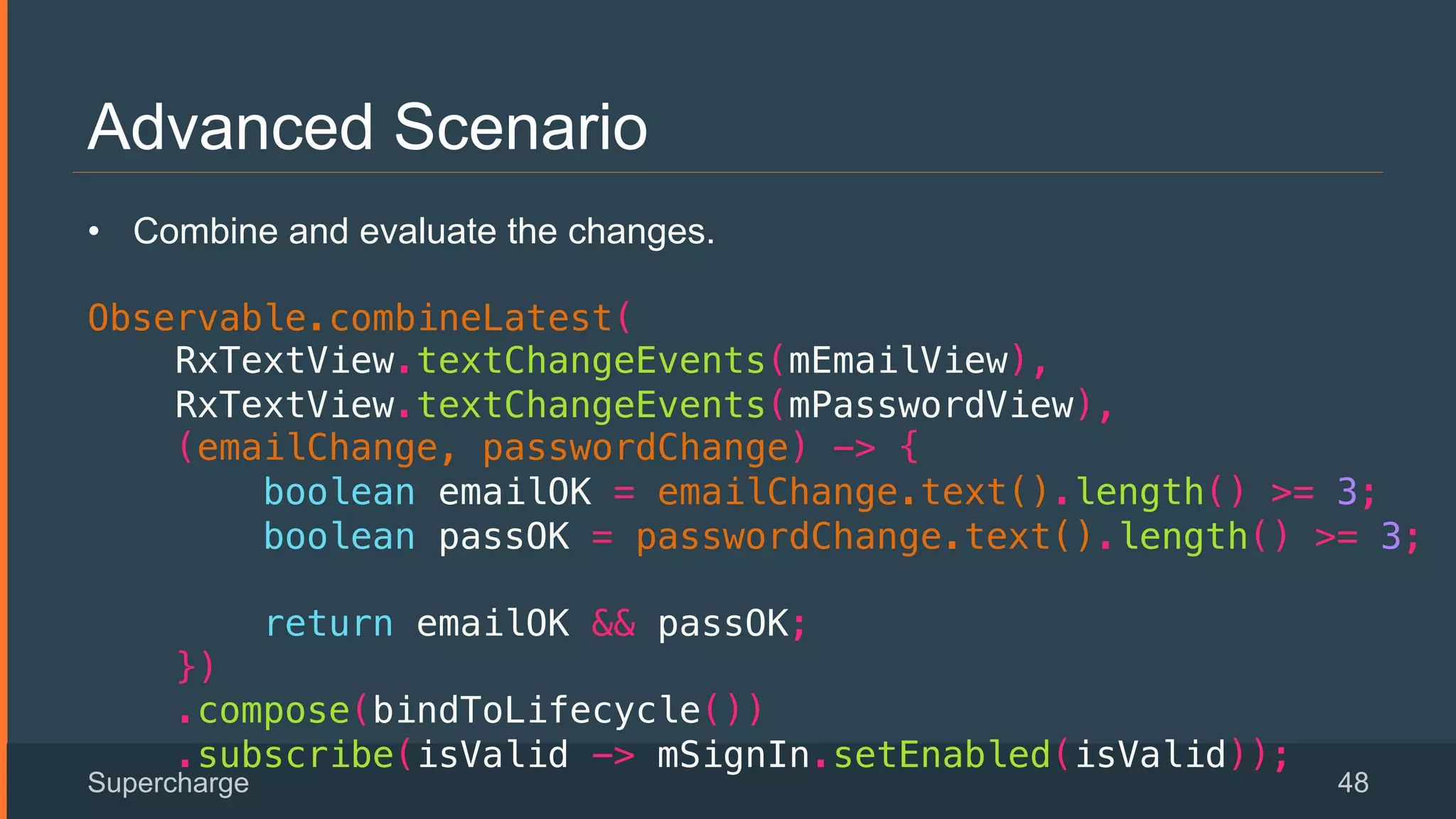 Advanced Scenario
Supercharge 48
 
•  Combine and evaluate the changes.
!
Observable.combineLatest(!
RxTextView.textChangeEvents(mEmailView),!
RxTextView.textChangeEvents(mPasswordView),!
(emailChange, passwordChange) -> {!
boolean emailOK = emailChange.text().length() >= 3;!
boolean passOK = passwordChange.text().length() >= 3;!
!
return emailOK && passOK;!
})!
.compose(bindToLifecycle())!
.subscribe(isValid -> mSignIn.setEnabled(isValid));!
 
