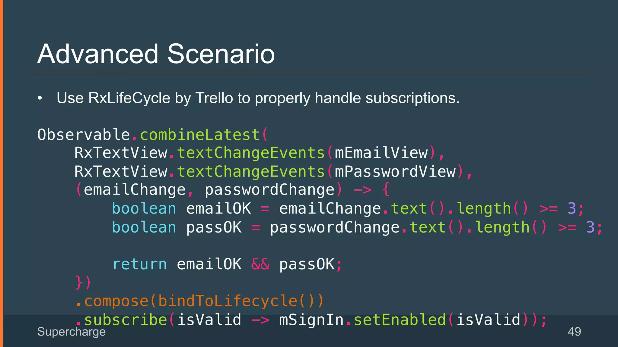 Advanced Scenario
Supercharge 49
 
•  Use RxLifeCycle by Trello to properly handle subscriptions.
!
Observable.combineLatest(!
RxTextView.textChangeEvents(mEmailView),!
RxTextView.textChangeEvents(mPasswordView),!
(emailChange, passwordChange) -> {!
boolean emailOK = emailChange.text().length() >= 3;!
boolean passOK = passwordChange.text().length() >= 3;!
!
return emailOK && passOK;!
})!
.compose(bindToLifecycle())!
.subscribe(isValid -> mSignIn.setEnabled(isValid));!
 