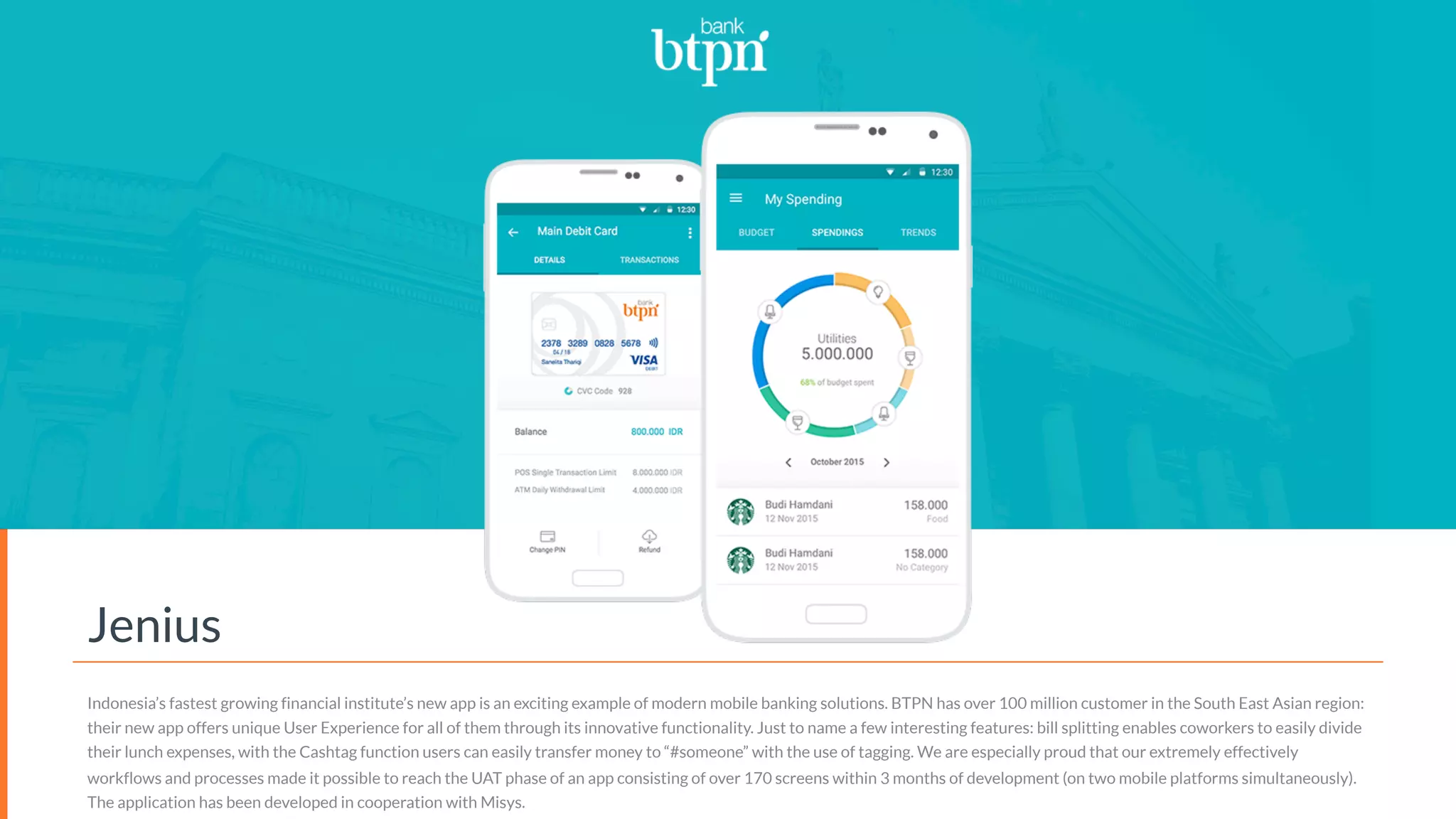 Jenius
Indonesia’s fastest growing financial institute’s new app is an exciting example of modern mobile banking solutions. BTPN has over 100 million customer in the South East Asian region:
their new app offers unique User Experience for all of them through its innovative functionality. Just to name a few interesting features: bill splitting enables coworkers to easily divide
their lunch expenses, with the Cashtag function users can easily transfer money to “#someone” with the use of tagging. We are especially proud that our extremely effectively
workflows and processes made it possible to reach the UAT phase of an app consisting of over 170 screens within 3 months of development (on two mobile platforms simultaneously).
The application has been developed in cooperation with Misys.
 