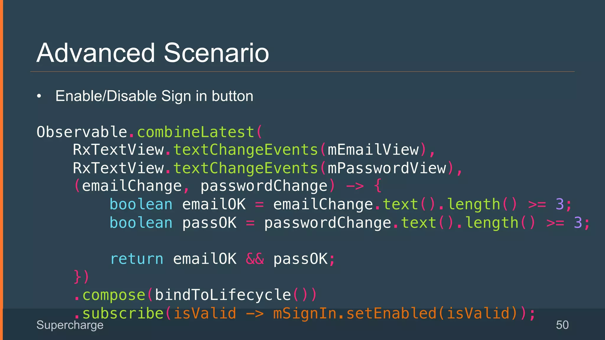 Advanced Scenario
Supercharge 50
 
•  Enable/Disable Sign in button
!
Observable.combineLatest(!
RxTextView.textChangeEvents(mEmailView),!
RxTextView.textChangeEvents(mPasswordView),!
(emailChange, passwordChange) -> {!
boolean emailOK = emailChange.text().length() >= 3;!
boolean passOK = passwordChange.text().length() >= 3;!
!
return emailOK && passOK;!
})!
.compose(bindToLifecycle())!
.subscribe(isValid -> mSignIn.setEnabled(isValid));!
 