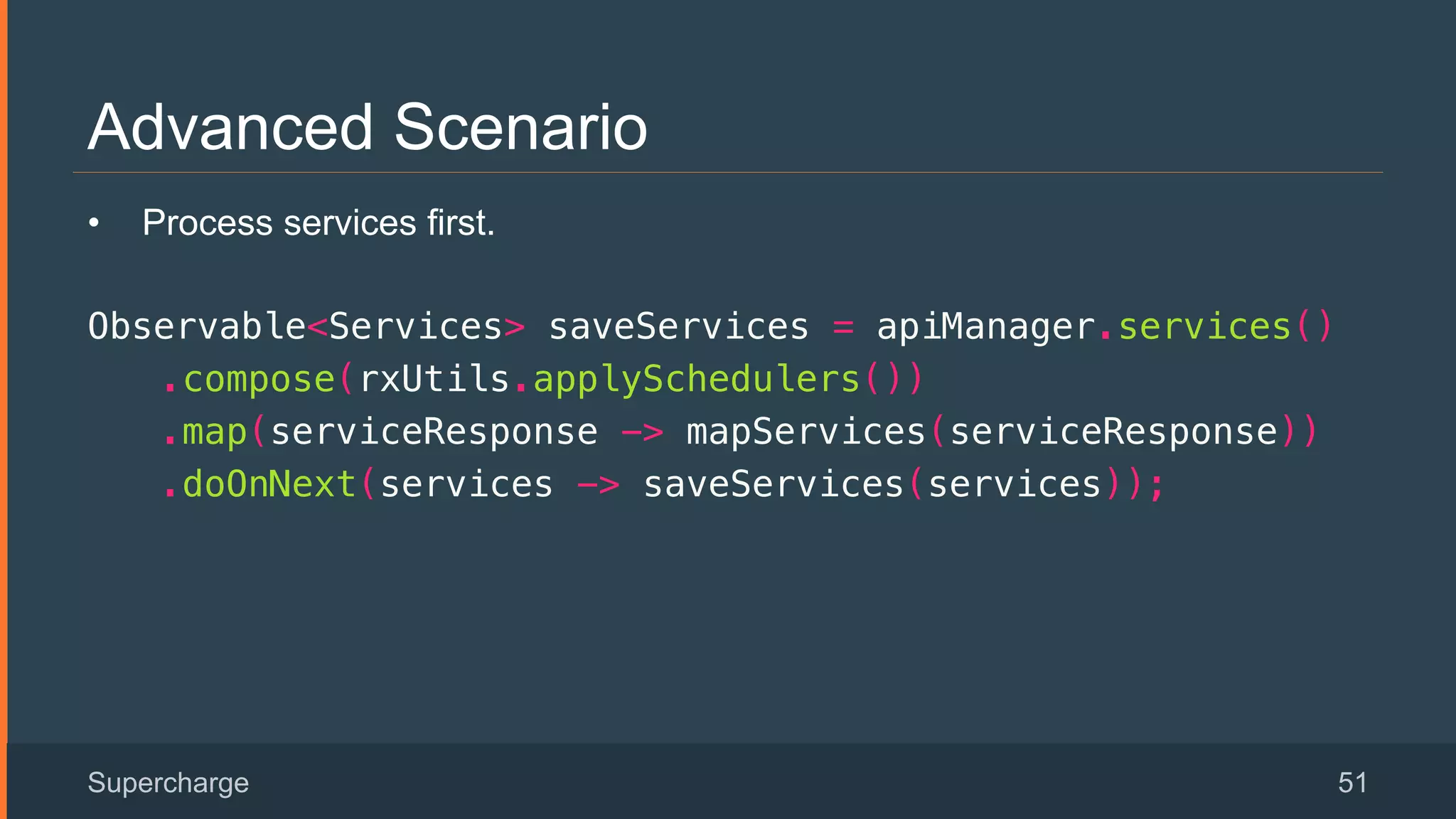 Advanced Scenario
Supercharge 51
•  Process services first.
Observable<Services> saveServices = apiManager.services()!
.compose(rxUtils.applySchedulers())!
.map(serviceResponse -> mapServices(serviceResponse))!
.doOnNext(services -> saveServices(services));!
 
 