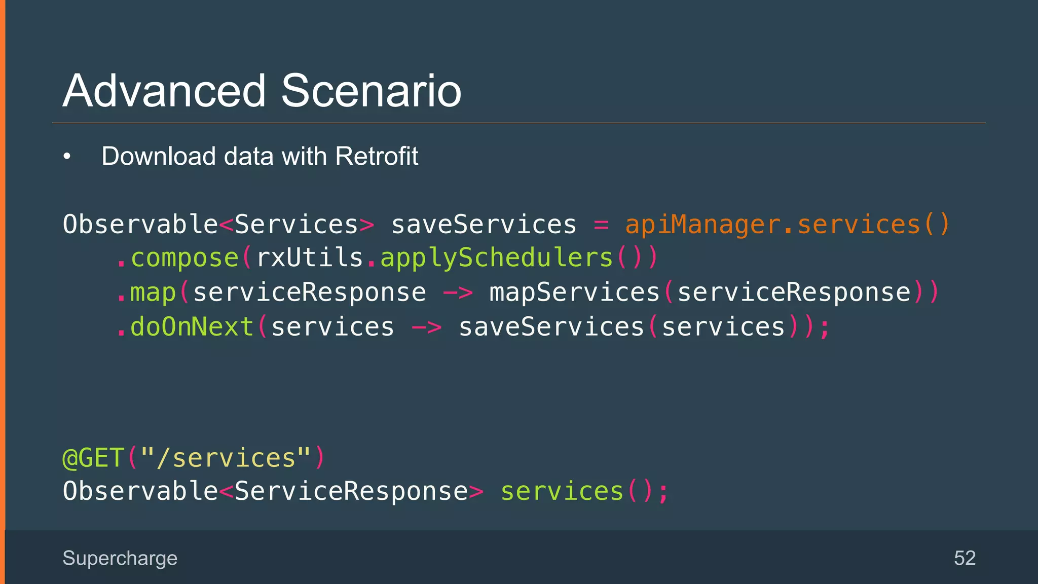 Advanced Scenario
Supercharge 52
•  Download data with Retrofit
Observable<Services> saveServices = apiManager.services()!
.compose(rxUtils.applySchedulers())!
.map(serviceResponse -> mapServices(serviceResponse))!
.doOnNext(services -> saveServices(services));!
 
!
@GET("/services")!
Observable<ServiceResponse> services();!
 