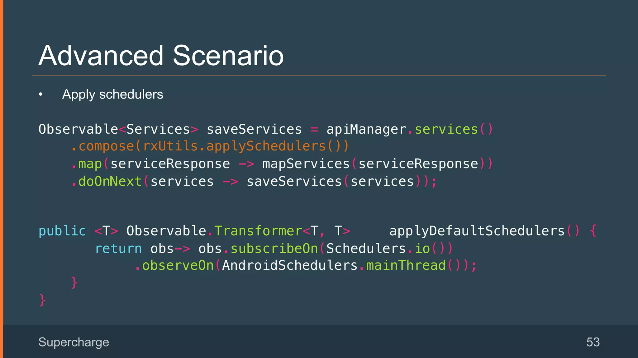Advanced Scenario
Supercharge 53
•  Apply schedulers
Observable<Services> saveServices = apiManager.services()!
.compose(rxUtils.applySchedulers())!
.map(serviceResponse -> mapServices(serviceResponse))!
.doOnNext(services -> saveServices(services));!
 
public <T> Observable.Transformer<T, T> applyDefaultSchedulers() {!
return obs-> obs.subscribeOn(Schedulers.io()) !
.observeOn(AndroidSchedulers.mainThread());!
}!
}!
 