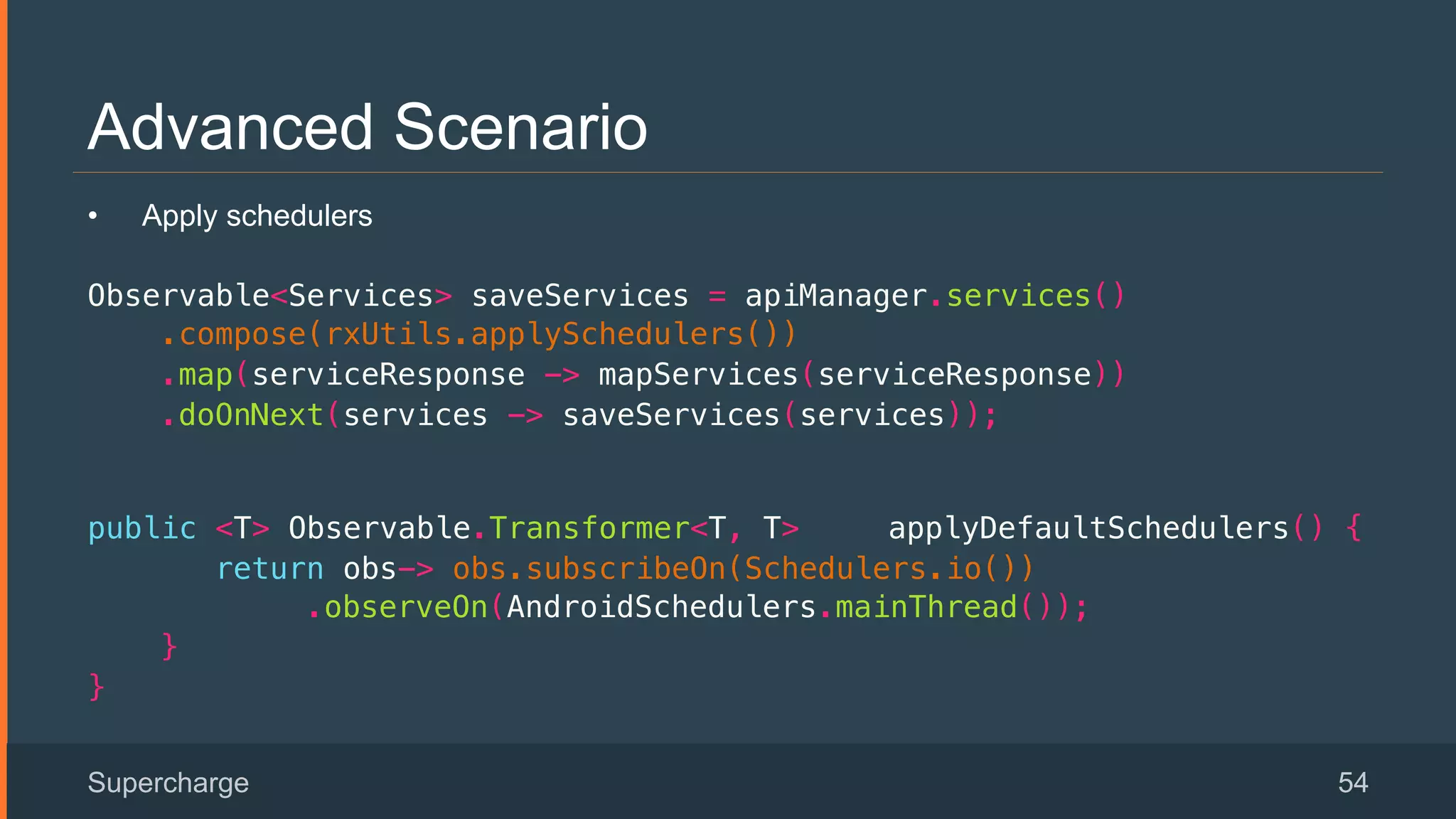 Advanced Scenario
Supercharge 54
•  Apply schedulers
Observable<Services> saveServices = apiManager.services()!
.compose(rxUtils.applySchedulers())!
.map(serviceResponse -> mapServices(serviceResponse))!
.doOnNext(services -> saveServices(services));!
 
public <T> Observable.Transformer<T, T> applyDefaultSchedulers() {!
return obs-> obs.subscribeOn(Schedulers.io()) !
.observeOn(AndroidSchedulers.mainThread());!
}!
}!
 