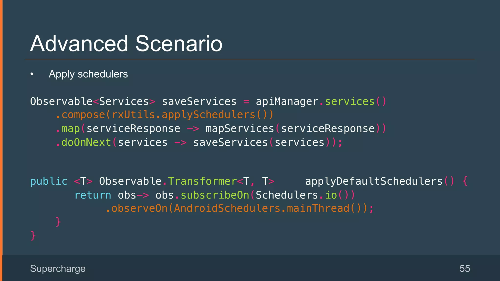 Advanced Scenario
Supercharge 55
•  Apply schedulers
Observable<Services> saveServices = apiManager.services()!
.compose(rxUtils.applySchedulers())!
.map(serviceResponse -> mapServices(serviceResponse))!
.doOnNext(services -> saveServices(services));!
 
public <T> Observable.Transformer<T, T> applyDefaultSchedulers() {!
return obs-> obs.subscribeOn(Schedulers.io()) !
.observeOn(AndroidSchedulers.mainThread());!
}!
}!
 