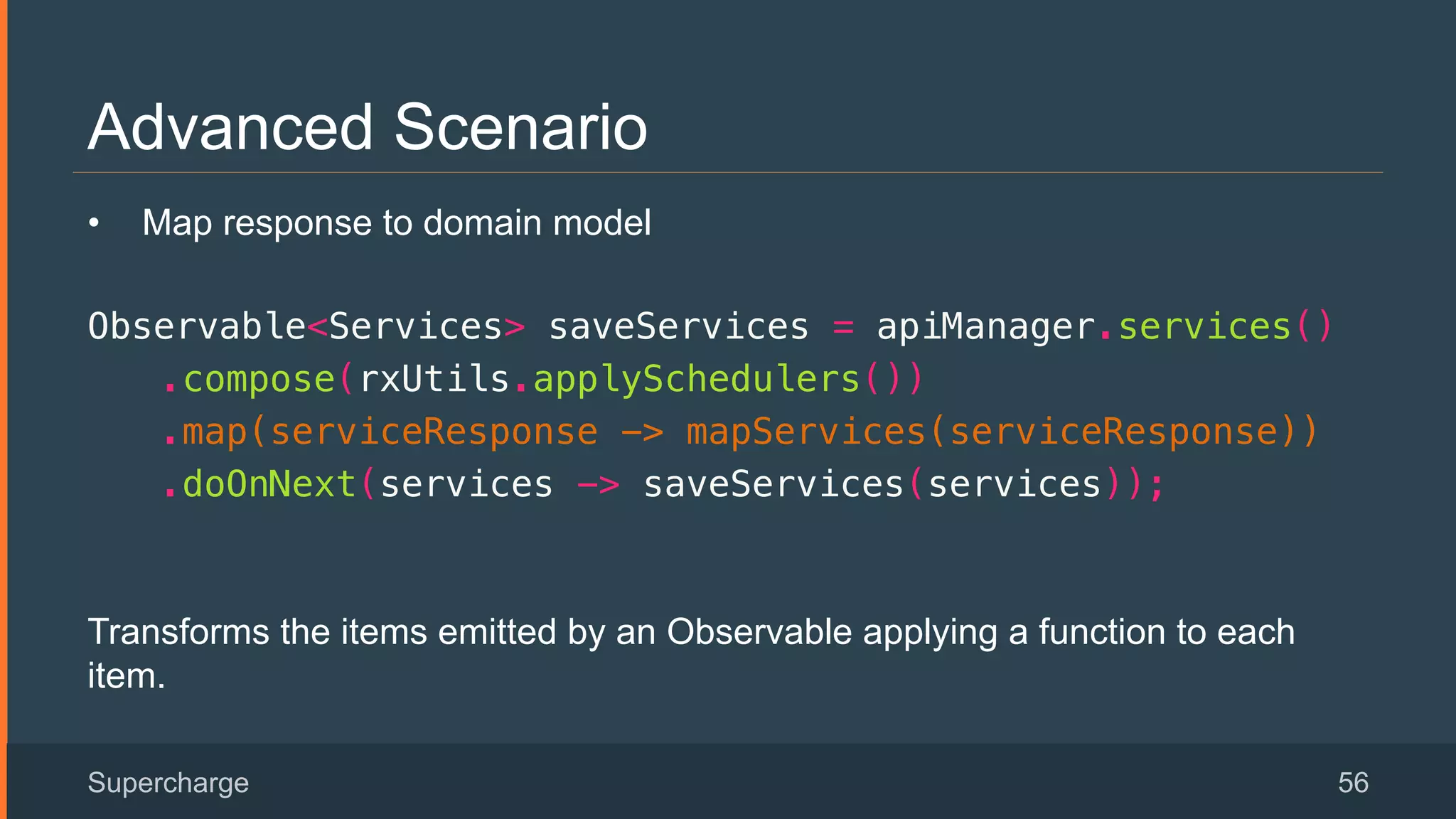 Advanced Scenario
Supercharge 56
•  Map response to domain model
Observable<Services> saveServices = apiManager.services()!
.compose(rxUtils.applySchedulers())!
.map(serviceResponse -> mapServices(serviceResponse))!
.doOnNext(services -> saveServices(services));!
 
Transforms the items emitted by an Observable applying a function to each
item.
 