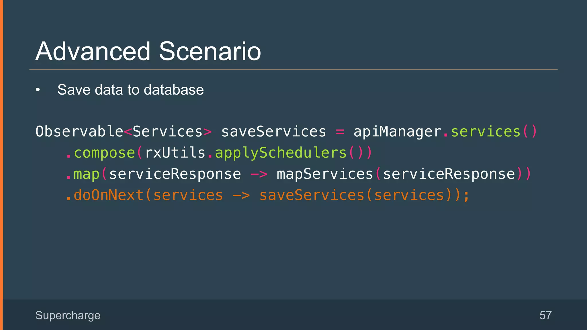 Advanced Scenario
Supercharge 57
•  Save data to database
Observable<Services> saveServices = apiManager.services()!
.compose(rxUtils.applySchedulers())!
.map(serviceResponse -> mapServices(serviceResponse))!
.doOnNext(services -> saveServices(services));!
 
 