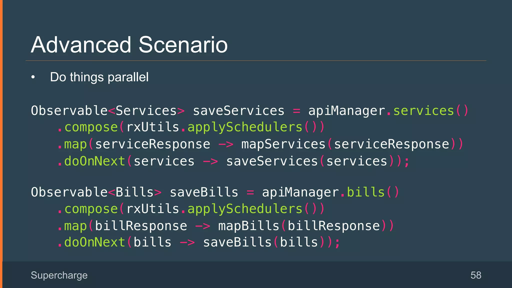 Advanced Scenario
Supercharge 58
•  Do things parallel
Observable<Services> saveServices = apiManager.services()!
.compose(rxUtils.applySchedulers())!
.map(serviceResponse -> mapServices(serviceResponse))!
.doOnNext(services -> saveServices(services));!
 
Observable<Bills> saveBills = apiManager.bills()!
.compose(rxUtils.applySchedulers())!
.map(billResponse -> mapBills(billResponse))!
.doOnNext(bills -> saveBills(bills));!
 