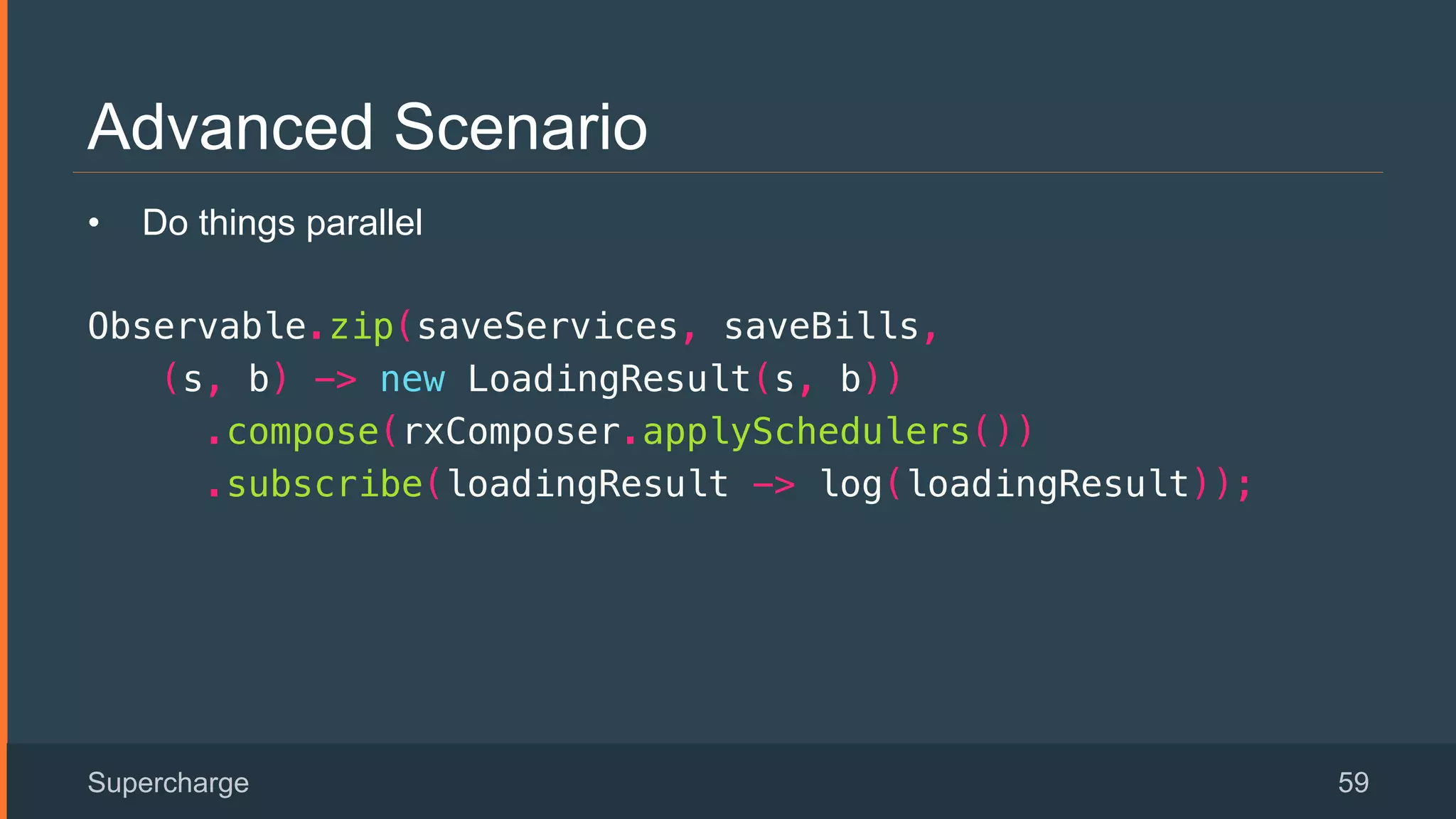 Advanced Scenario
Supercharge 59
•  Do things parallel
Observable.zip(saveServices, saveBills, !
(s, b) -> new LoadingResult(s, b))!
.compose(rxComposer.applySchedulers())!
.subscribe(loadingResult -> log(loadingResult));!
 