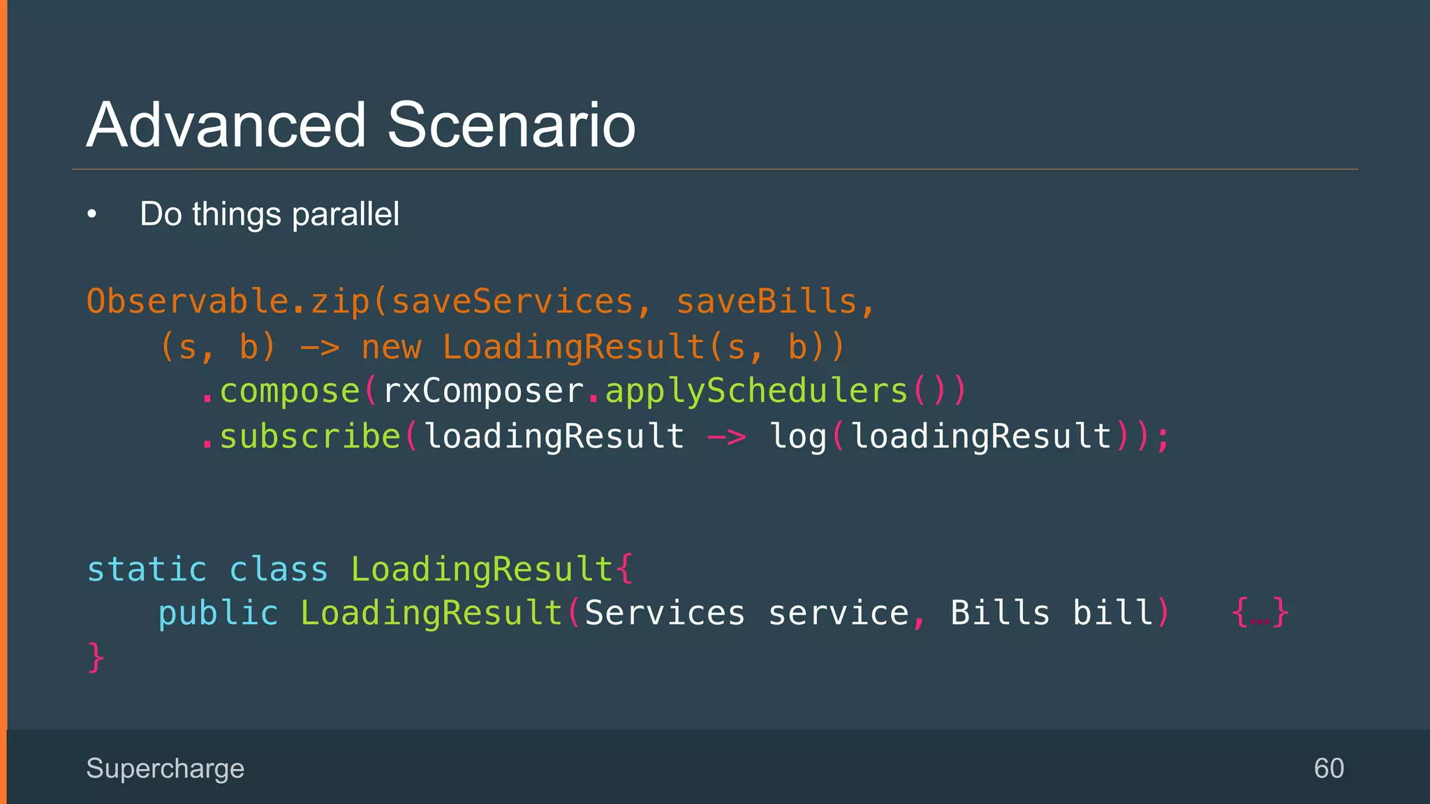 Advanced Scenario
Supercharge 60
•  Do things parallel
Observable.zip(saveServices, saveBills, !
(s, b) -> new LoadingResult(s, b))!
.compose(rxComposer.applySchedulers())!
.subscribe(loadingResult -> log(loadingResult));!
static class LoadingResult{!
public LoadingResult(Services service, Bills bill) {…}!
}!
 