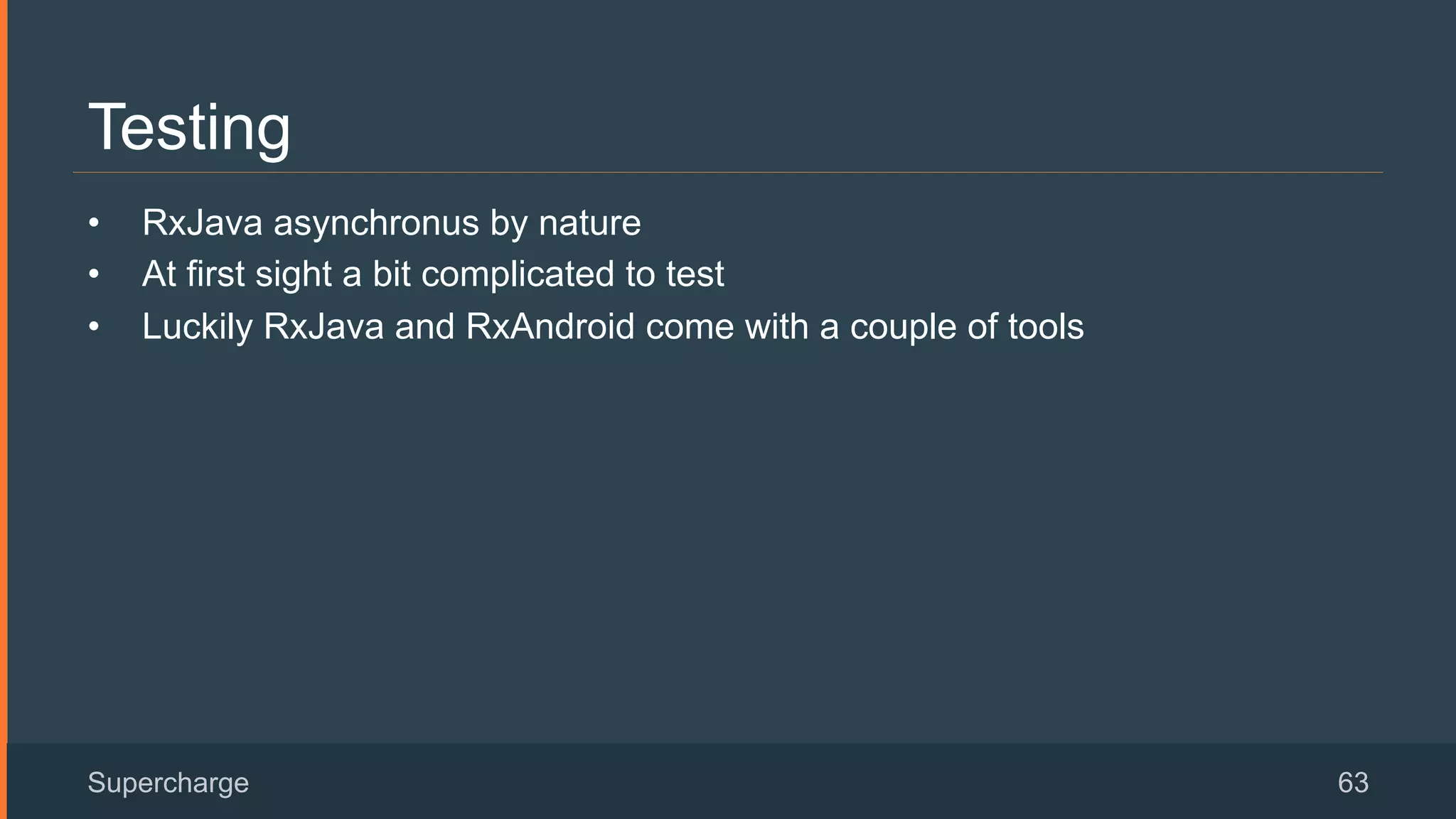 Testing
•  RxJava asynchronus by nature
•  At first sight a bit complicated to test
•  Luckily RxJava and RxAndroid come with a couple of tools
Supercharge 63
 