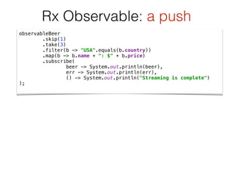 observableBeer 
.skip(1) 
.take(3) 
.filter(b -> "USA".equals(b.country)) 
.map(b -> b.name + ": $" + b.price) 
.subscribe( 
beer -> System.out.println(beer), 
err -> System.out.println(err), 
() -> System.out.println("Streaming is complete") 
);
Rx Observable: a push
 