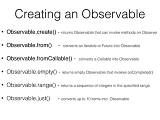 Creating an Observable
• Observable.create() - returns Observable that can invoke methods on Observer
• Observable.from() - converts an Iterable or Future into Observable
• Observable.fromCallable() - converts a Callable into Observable
• Observable.empty() - returns empty Observable that invokes onCompleted()
• Observable.range() - returns a sequence of integers in the speciﬁed range
• Observable.just() - converts up to 10 items into Observable
 