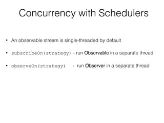 Concurrency with Schedulers
• An observable stream is single-threaded by default
• subscribeOn(strategy) - run Observable in a separate thread
• observeOn(strategy) - run Observer in a separate thread
 