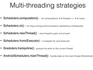 Multi-threading strategies
• Schedulers.computation() - for computations: # of threads <= # of cores
• Schedulers.io() - for long running communications; backed by a thread pool
• Schedulers.newThread() - new thread fo each unit of work
• Schedulers.from(Executor) - a wrapper for Java Executor
• Scedulers.trampoline() - queues the work on the current thread
• AndroidSchedulers.mainThread() - handle data on the main thread (RxAndroid)
 