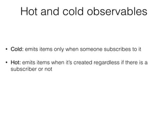 Hot and cold observables
• Cold: emits items only when someone subscribes to it
• Hot: emits items when it’s created regardless if there is a
subscriber or not
 