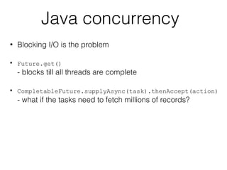 Java concurrency
• Blocking I/O is the problem
• Future.get()  
- blocks till all threads are complete
• CompletableFuture.supplyAsync(task).thenAccept(action)
- what if the tasks need to fetch millions of records?
 
