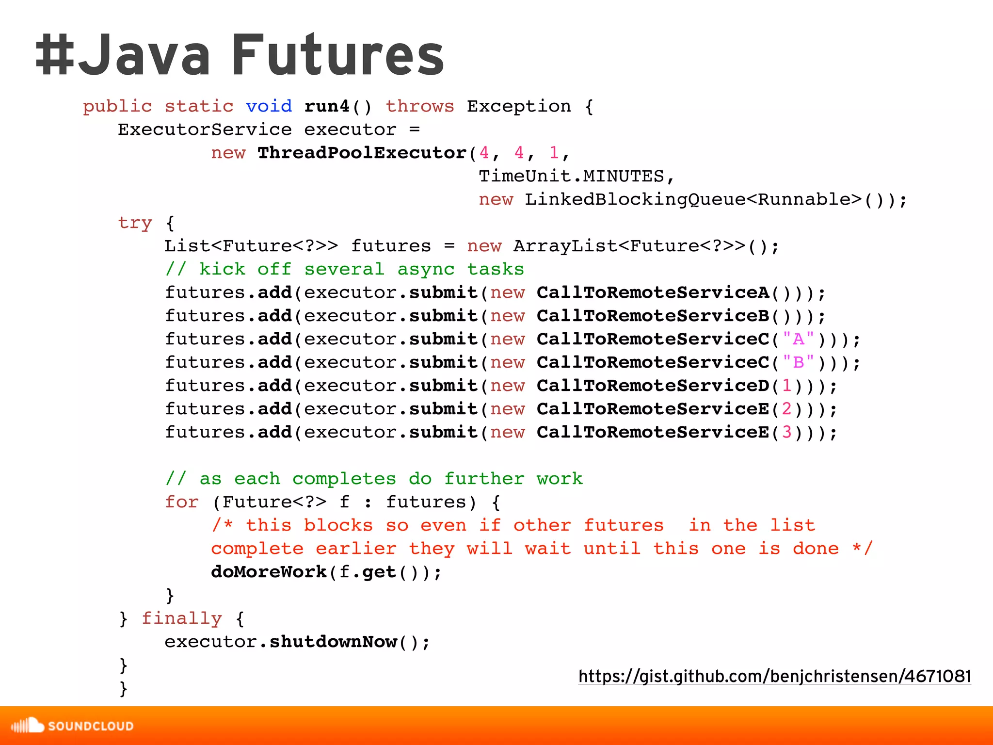 #Java Futures
https://gist.github.com/benjchristensen/4671081
public static void run4() throws Exception {
ExecutorService executor =
new ThreadPoolExecutor(4, 4, 1,
TimeUnit.MINUTES,
new LinkedBlockingQueue<Runnable>());
try {
List<Future<?>> futures = new ArrayList<Future<?>>();
// kick off several async tasks
futures.add(executor.submit(new CallToRemoteServiceA()));
futures.add(executor.submit(new CallToRemoteServiceB()));
futures.add(executor.submit(new CallToRemoteServiceC("A")));
futures.add(executor.submit(new CallToRemoteServiceC("B")));
futures.add(executor.submit(new CallToRemoteServiceD(1)));
futures.add(executor.submit(new CallToRemoteServiceE(2)));
futures.add(executor.submit(new CallToRemoteServiceE(3)));
// as each completes do further work
for (Future<?> f : futures) {
/* this blocks so even if other futures in the list
complete earlier they will wait until this one is done */
doMoreWork(f.get());
}
} finally {
executor.shutdownNow();
}
}
 