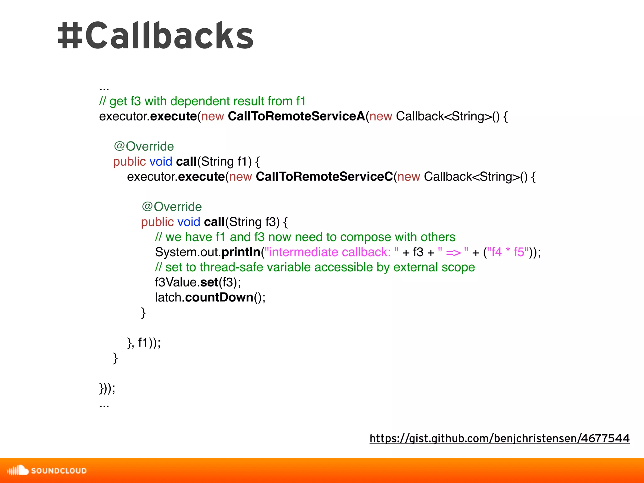 #Callbacks
https://gist.github.com/benjchristensen/4677544
...
// get f3 with dependent result from f1
executor.execute(new CallToRemoteServiceA(new Callback<String>() {
@Override
public void call(String f1) {
executor.execute(new CallToRemoteServiceC(new Callback<String>() {
@Override
public void call(String f3) {
// we have f1 and f3 now need to compose with others
System.out.println("intermediate callback: " + f3 + " => " + ("f4 * f5"));
// set to thread-safe variable accessible by external scope
f3Value.set(f3);
latch.countDown();
}
}, f1));
}
}));
...
 
