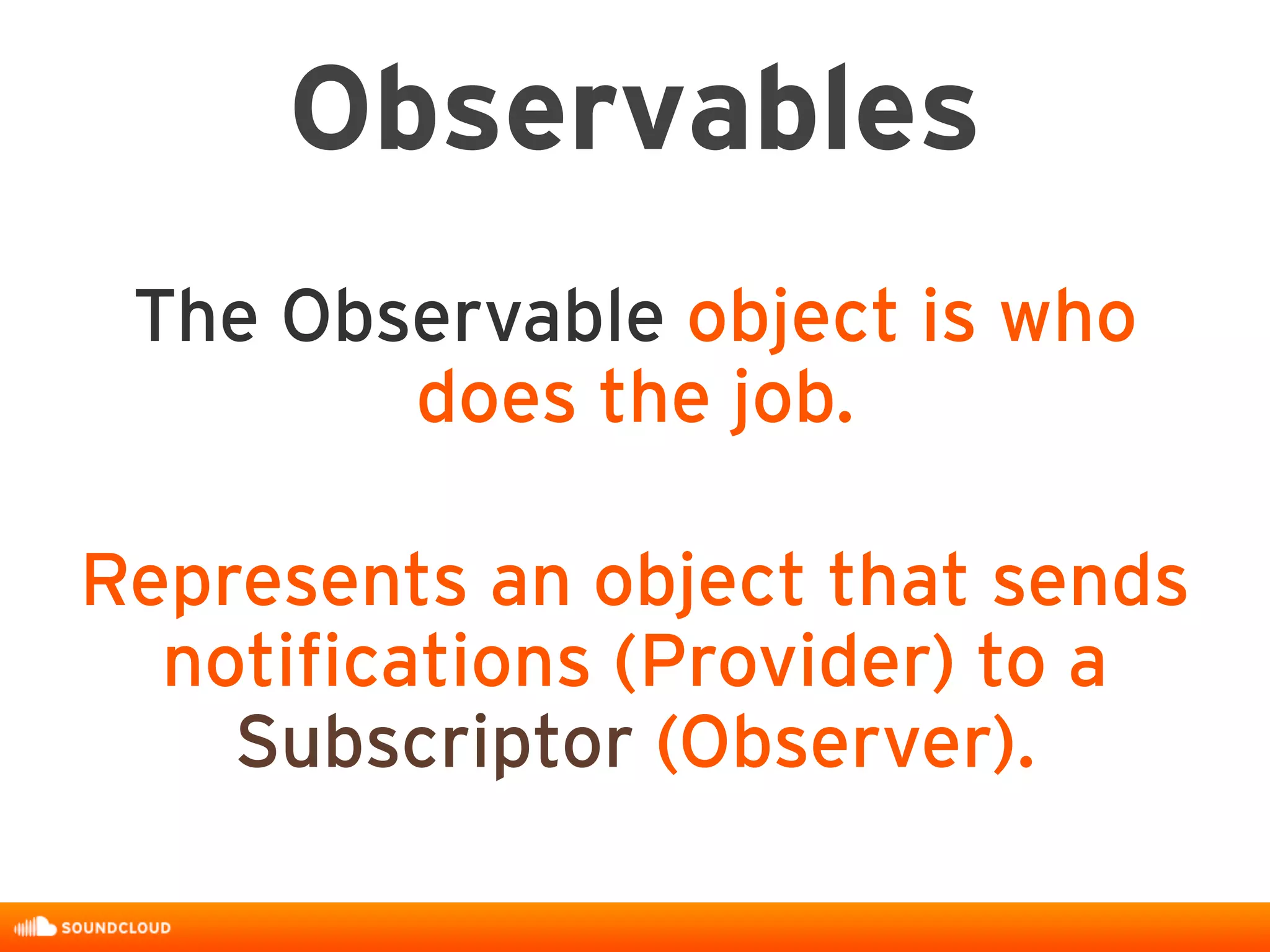 Observables
The Observable object is who
does the job.
Represents an object that sends
notifications (Provider) to a
Subscriptor (Observer).
 