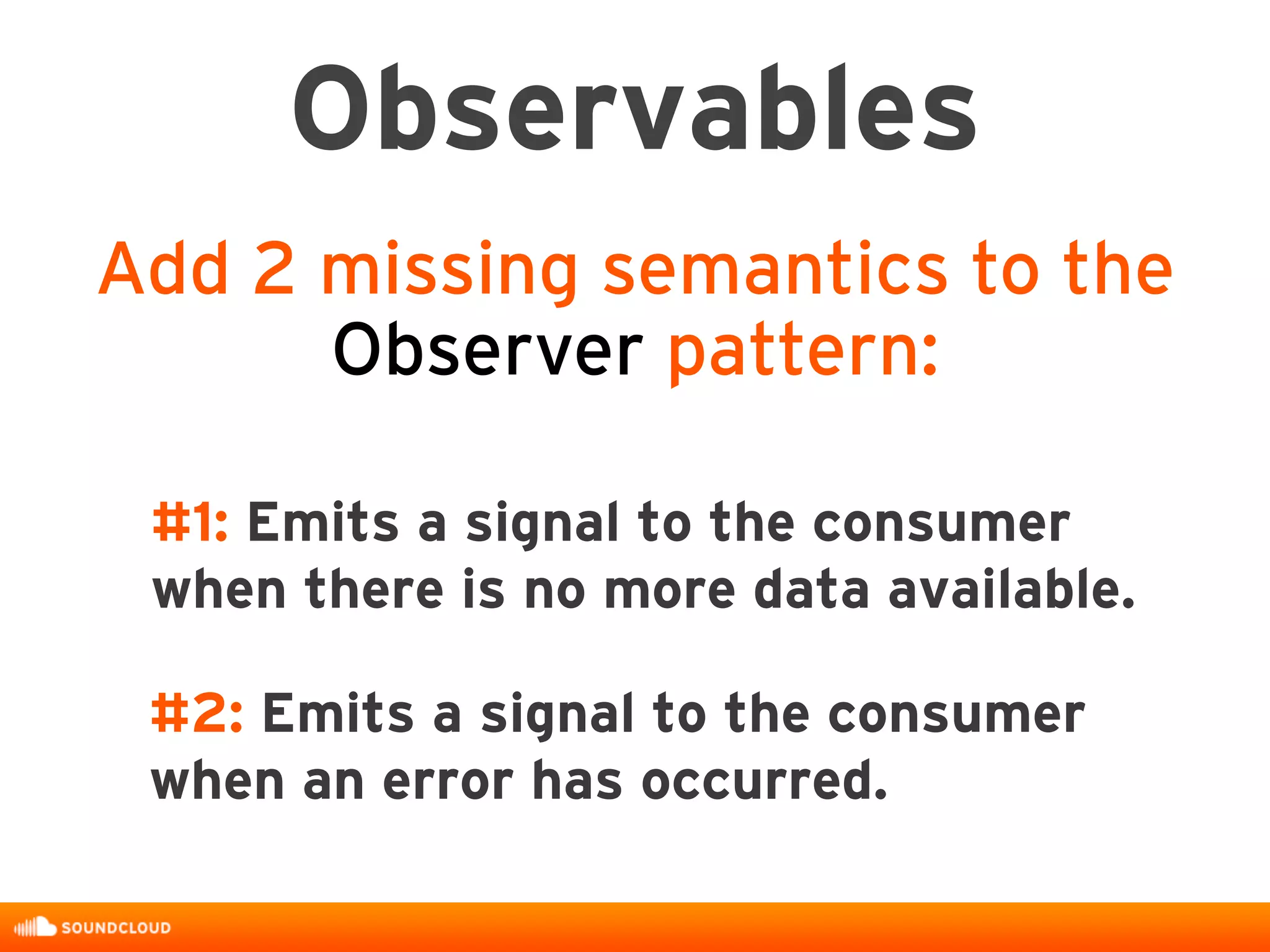Observables
Add 2 missing semantics to the
Observer pattern:
#1: Emits a signal to the consumer
when there is no more data available.
#2: Emits a signal to the consumer
when an error has occurred.
 