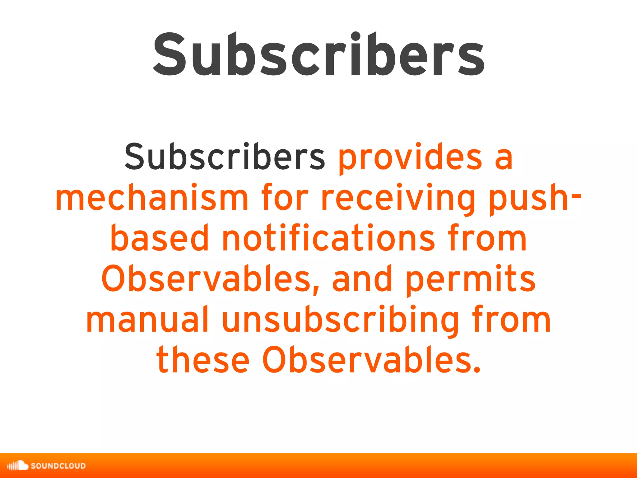 Subscribers
Subscribers provides a
mechanism for receiving push-
based notifications from
Observables, and permits
manual unsubscribing from
these Observables.
 