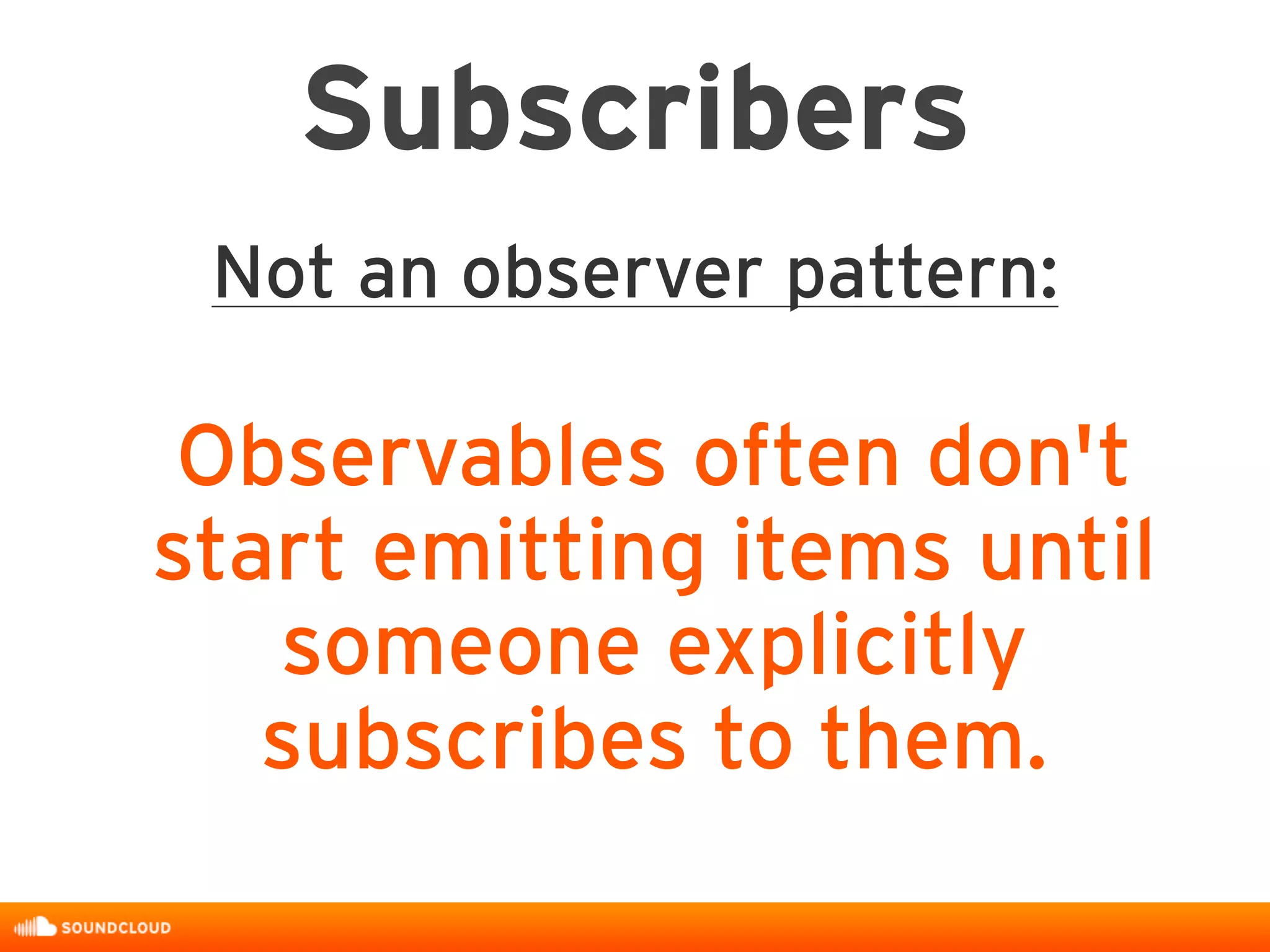 Subscribers
Not an observer pattern:
Observables often don't
start emitting items until
someone explicitly
subscribes to them.
 