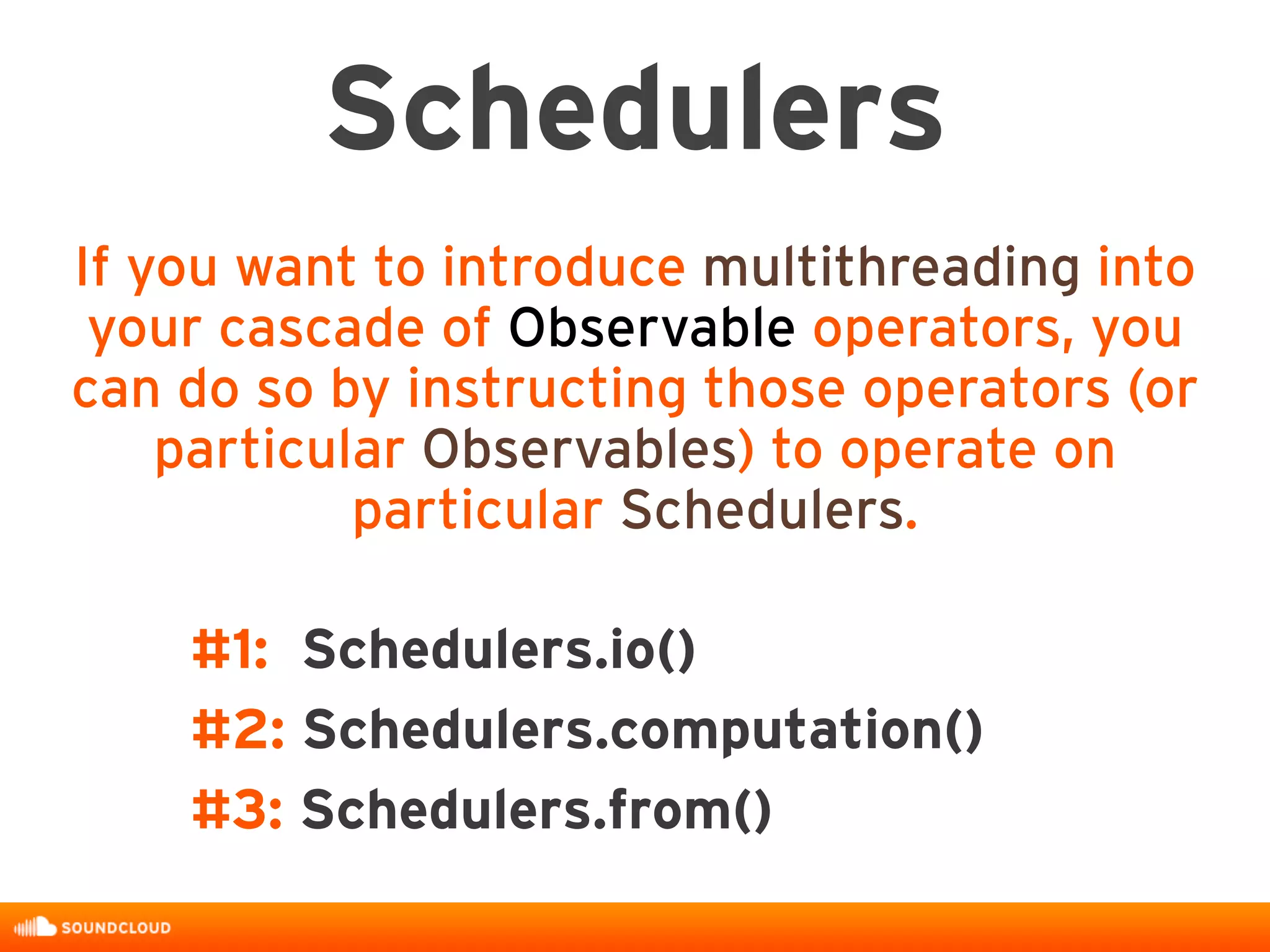 #1: Schedulers.io()
#2: Schedulers.computation()
#3: Schedulers.from()
Schedulers
If you want to introduce multithreading into
your cascade of Observable operators, you
can do so by instructing those operators (or
particular Observables) to operate on
particular Schedulers.
 