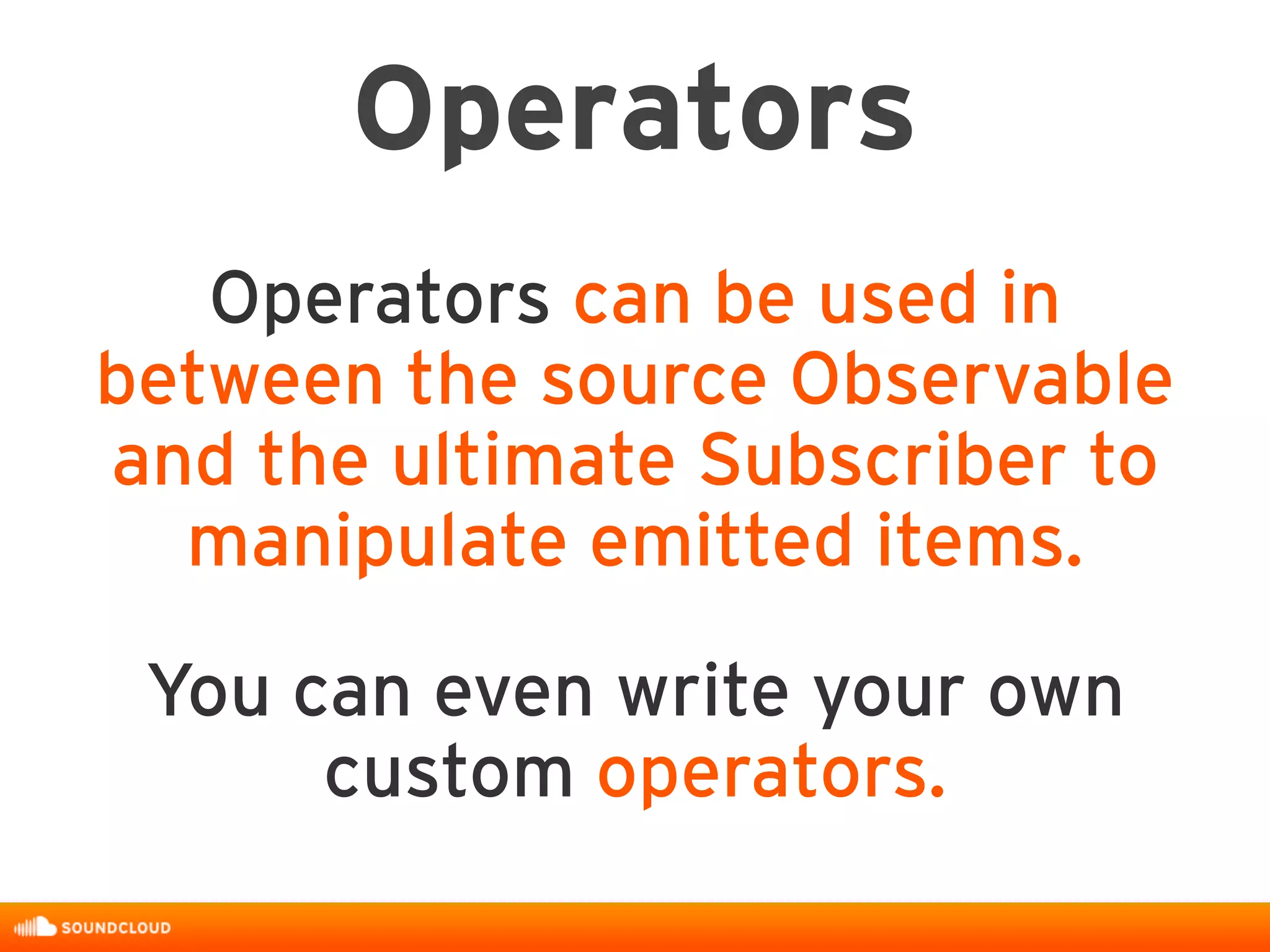 Operators
Operators can be used in
between the source Observable
and the ultimate Subscriber to
manipulate emitted items.
You can even write your own
custom operators.
 