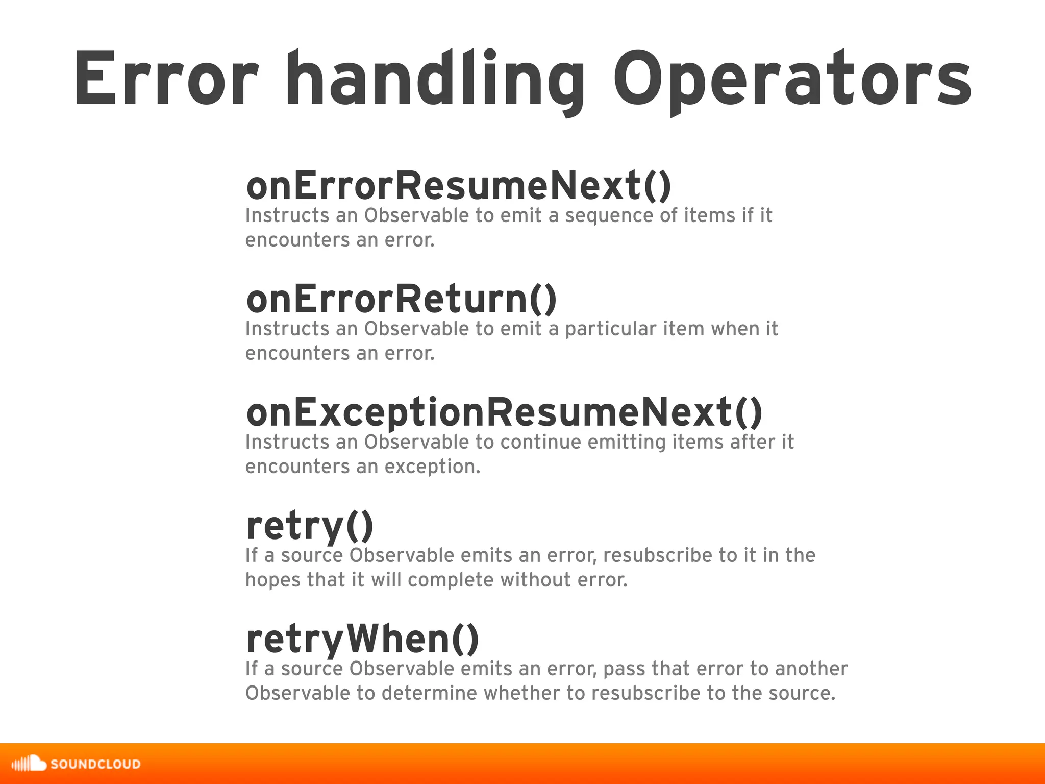 onErrorResumeNext()
Instructs an Observable to emit a sequence of items if it
encounters an error.
onErrorReturn()
Instructs an Observable to emit a particular item when it
encounters an error.
onExceptionResumeNext()
Instructs an Observable to continue emitting items after it
encounters an exception.
retry()
If a source Observable emits an error, resubscribe to it in the
hopes that it will complete without error.
retryWhen()
If a source Observable emits an error, pass that error to another
Observable to determine whether to resubscribe to the source.
Error handling Operators
 