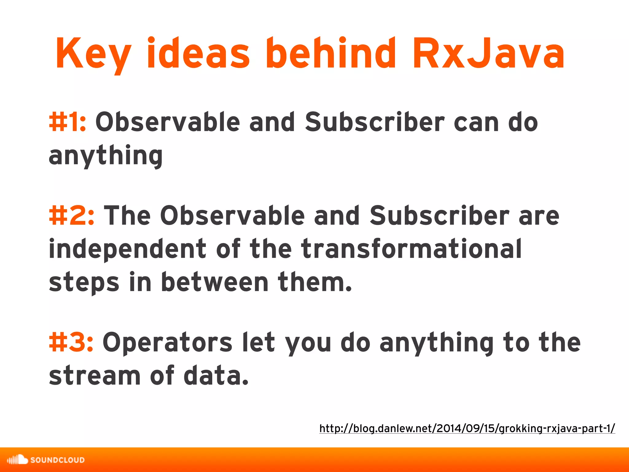 #1: Observable and Subscriber can do
anything
#2: The Observable and Subscriber are
independent of the transformational
steps in between them.
#3: Operators let you do anything to the
stream of data.
Key ideas behind RxJava
http://blog.danlew.net/2014/09/15/grokking-rxjava-part-1/
 