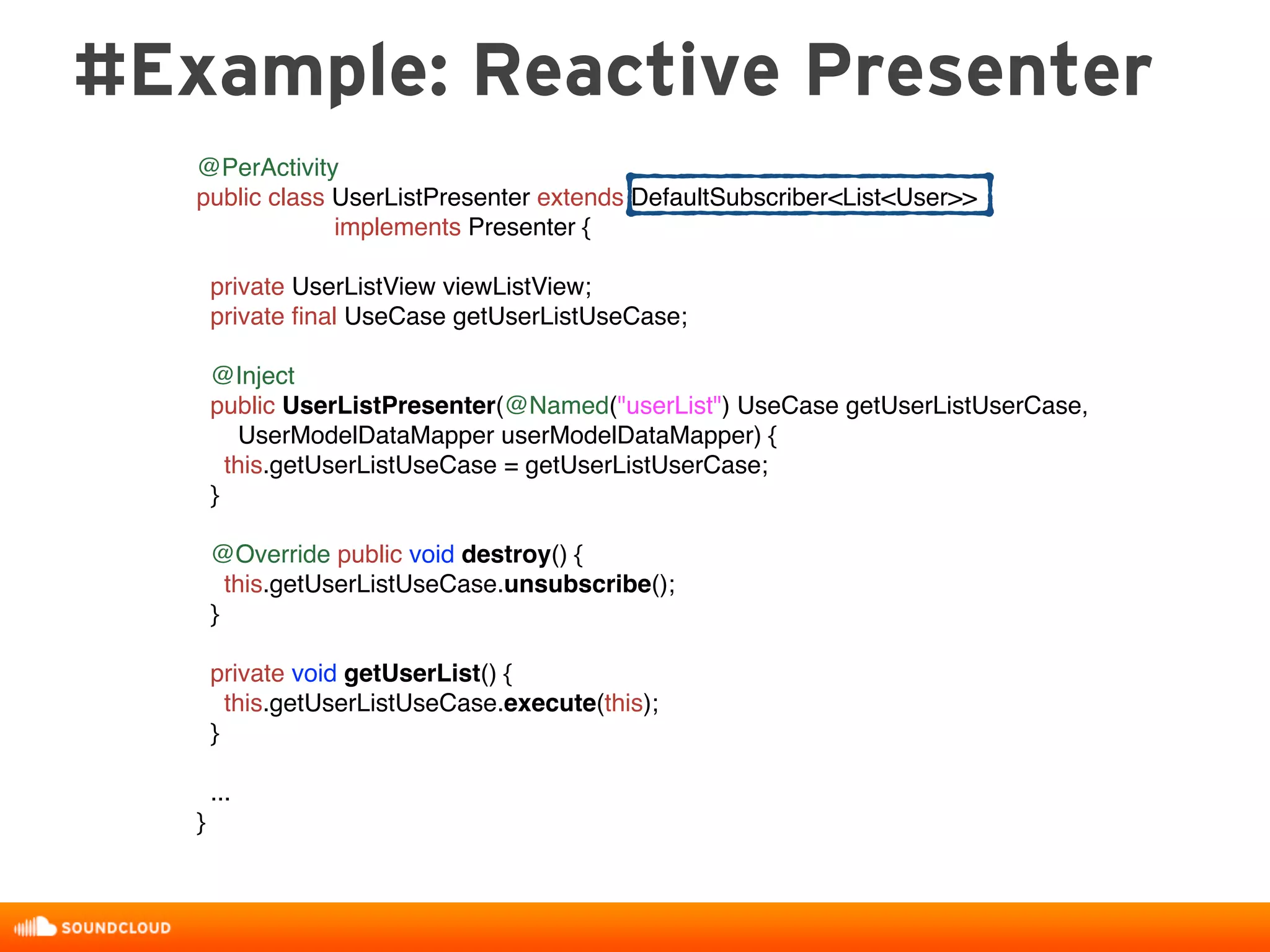 @PerActivity
public class UserListPresenter extends DefaultSubscriber<List<User>>
implements Presenter {
private UserListView viewListView;
private ﬁnal UseCase getUserListUseCase;
@Inject
public UserListPresenter(@Named("userList") UseCase getUserListUserCase,
UserModelDataMapper userModelDataMapper) {
this.getUserListUseCase = getUserListUserCase;
}
@Override public void destroy() {
this.getUserListUseCase.unsubscribe();
}
private void getUserList() {
this.getUserListUseCase.execute(this);
}
...
}
#Example: Reactive Presenter
 