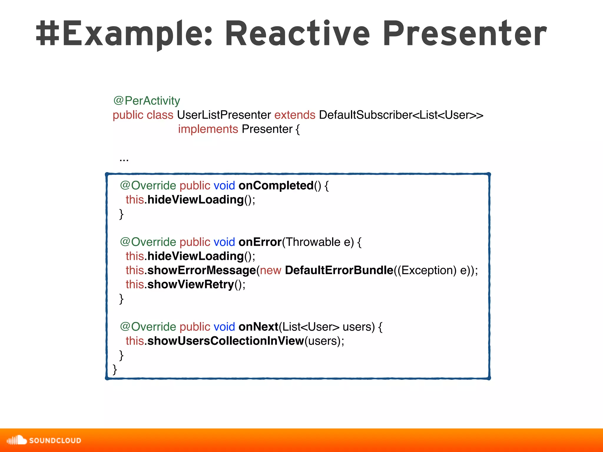 #Example: Reactive Presenter
@PerActivity
public class UserListPresenter extends DefaultSubscriber<List<User>>
implements Presenter {
...
@Override public void onCompleted() {
this.hideViewLoading();
}
@Override public void onError(Throwable e) {
this.hideViewLoading();
this.showErrorMessage(new DefaultErrorBundle((Exception) e));
this.showViewRetry();
}
@Override public void onNext(List<User> users) {
this.showUsersCollectionInView(users);
}
}
 