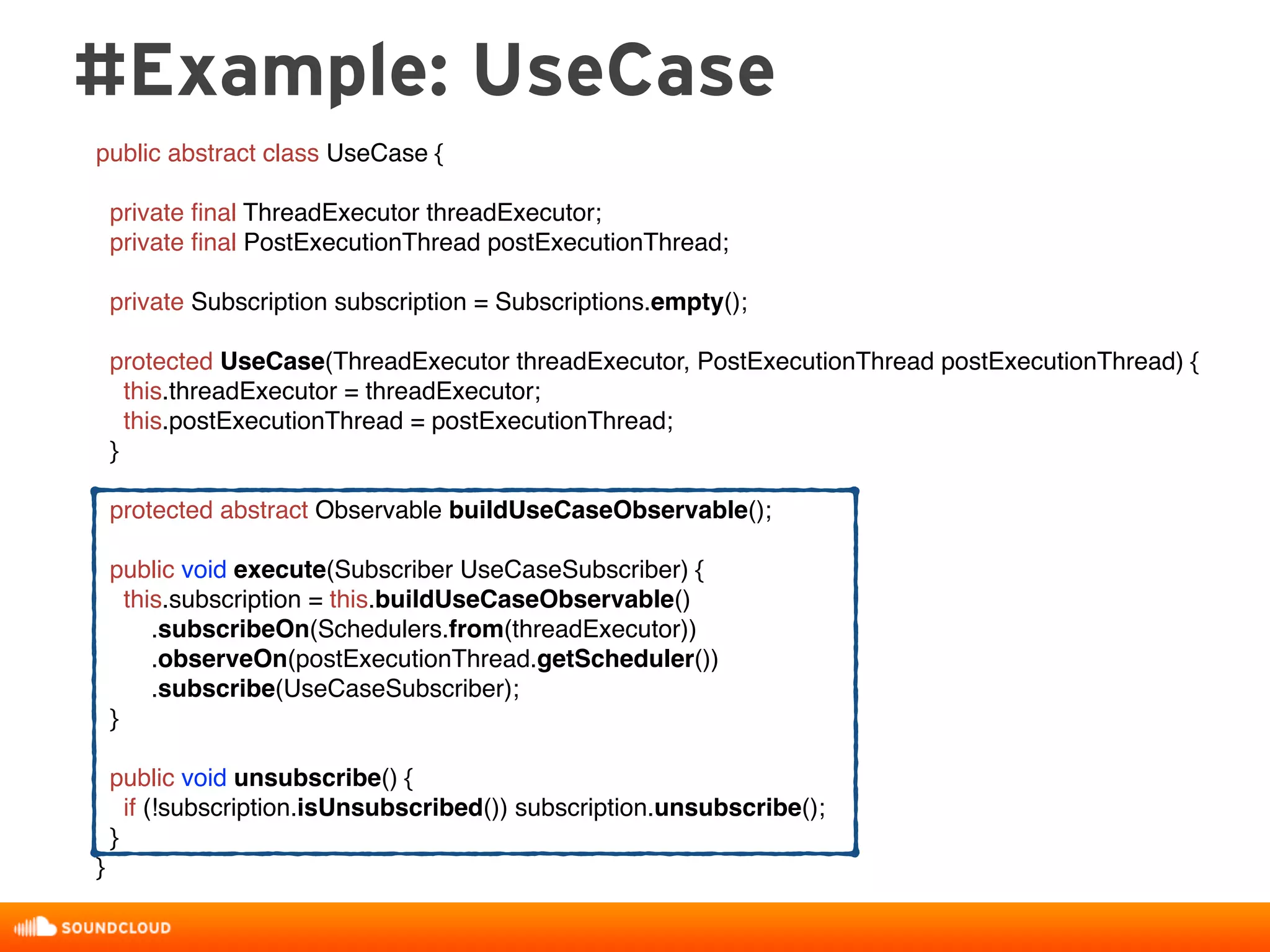 #Example: UseCase
public abstract class UseCase {
private ﬁnal ThreadExecutor threadExecutor;
private ﬁnal PostExecutionThread postExecutionThread;
private Subscription subscription = Subscriptions.empty();
protected UseCase(ThreadExecutor threadExecutor, PostExecutionThread postExecutionThread) {
this.threadExecutor = threadExecutor;
this.postExecutionThread = postExecutionThread;
}
protected abstract Observable buildUseCaseObservable();
public void execute(Subscriber UseCaseSubscriber) {
this.subscription = this.buildUseCaseObservable()
.subscribeOn(Schedulers.from(threadExecutor))
.observeOn(postExecutionThread.getScheduler())
.subscribe(UseCaseSubscriber);
}
public void unsubscribe() {
if (!subscription.isUnsubscribed()) subscription.unsubscribe();
}
}
 