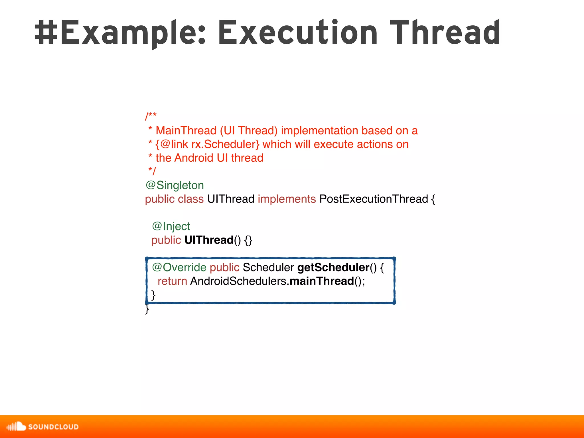 #Example: Execution Thread
/**
* MainThread (UI Thread) implementation based on a
* {@link rx.Scheduler} which will execute actions on
* the Android UI thread
*/
@Singleton
public class UIThread implements PostExecutionThread {
@Inject
public UIThread() {}
@Override public Scheduler getScheduler() {
return AndroidSchedulers.mainThread();
}
}
 
