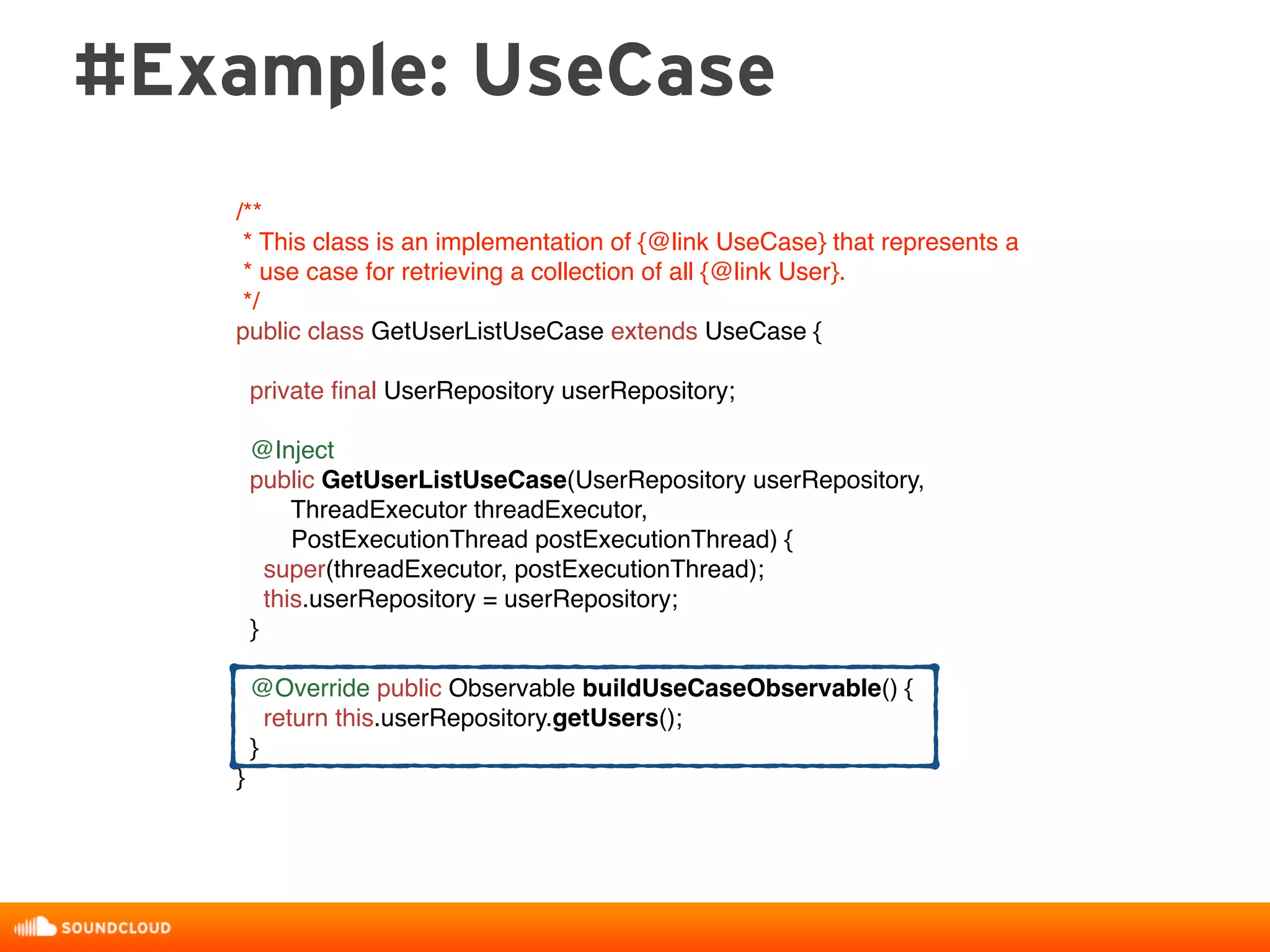 #Example: UseCase
/**
* This class is an implementation of {@link UseCase} that represents a
* use case for retrieving a collection of all {@link User}.
*/
public class GetUserListUseCase extends UseCase {
private ﬁnal UserRepository userRepository;
@Inject
public GetUserListUseCase(UserRepository userRepository,
ThreadExecutor threadExecutor,
PostExecutionThread postExecutionThread) {
super(threadExecutor, postExecutionThread);
this.userRepository = userRepository;
}
@Override public Observable buildUseCaseObservable() {
return this.userRepository.getUsers();
}
}
 