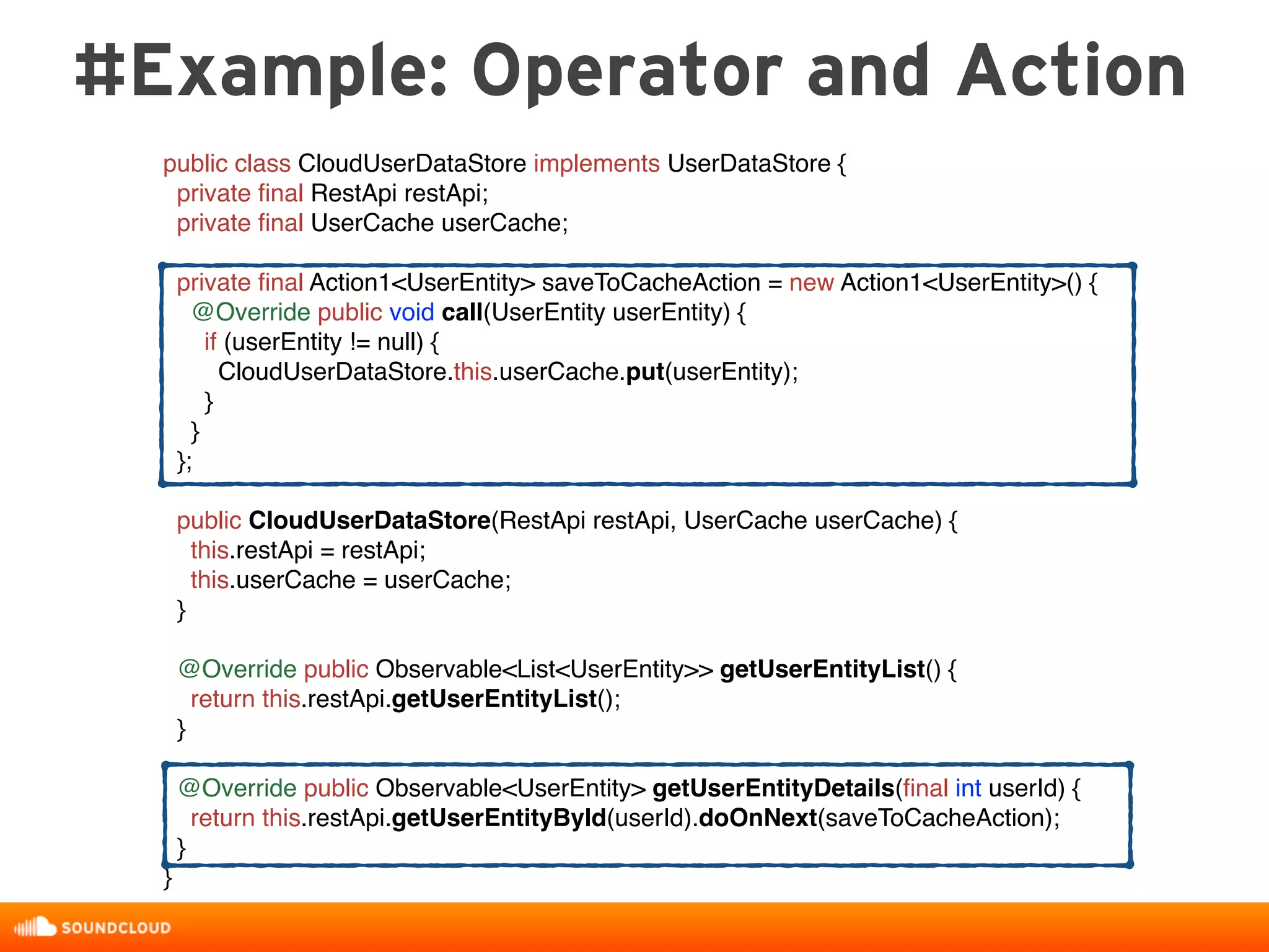 #Example: Operator and Action
public class CloudUserDataStore implements UserDataStore {
private ﬁnal RestApi restApi;
private ﬁnal UserCache userCache;
private ﬁnal Action1<UserEntity> saveToCacheAction = new Action1<UserEntity>() {
@Override public void call(UserEntity userEntity) {
if (userEntity != null) {
CloudUserDataStore.this.userCache.put(userEntity);
}
}
};
public CloudUserDataStore(RestApi restApi, UserCache userCache) {
this.restApi = restApi;
this.userCache = userCache;
}
@Override public Observable<List<UserEntity>> getUserEntityList() {
return this.restApi.getUserEntityList();
}
@Override public Observable<UserEntity> getUserEntityDetails(ﬁnal int userId) {
return this.restApi.getUserEntityById(userId).doOnNext(saveToCacheAction);
}
}
 