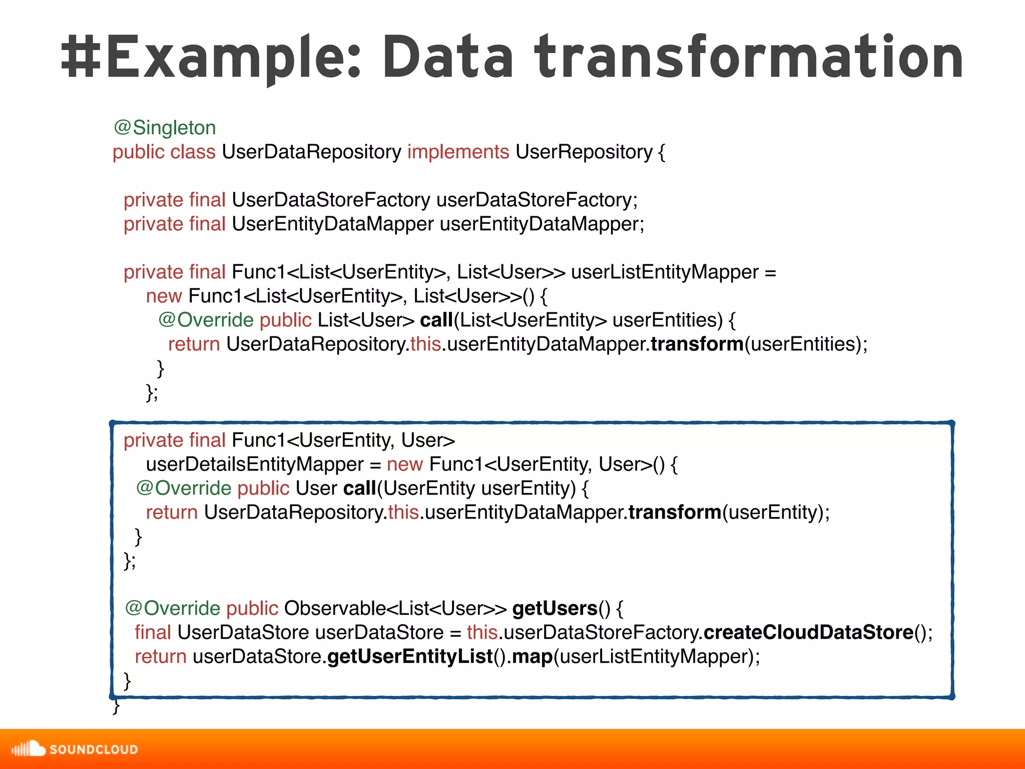 #Example: Data transformation
@Singleton
public class UserDataRepository implements UserRepository {
private ﬁnal UserDataStoreFactory userDataStoreFactory;
private ﬁnal UserEntityDataMapper userEntityDataMapper;
private ﬁnal Func1<List<UserEntity>, List<User>> userListEntityMapper =
new Func1<List<UserEntity>, List<User>>() {
@Override public List<User> call(List<UserEntity> userEntities) {
return UserDataRepository.this.userEntityDataMapper.transform(userEntities);
}
};
private ﬁnal Func1<UserEntity, User>
userDetailsEntityMapper = new Func1<UserEntity, User>() {
@Override public User call(UserEntity userEntity) {
return UserDataRepository.this.userEntityDataMapper.transform(userEntity);
}
};
@Override public Observable<List<User>> getUsers() {
ﬁnal UserDataStore userDataStore = this.userDataStoreFactory.createCloudDataStore();
return userDataStore.getUserEntityList().map(userListEntityMapper);
}
}
 