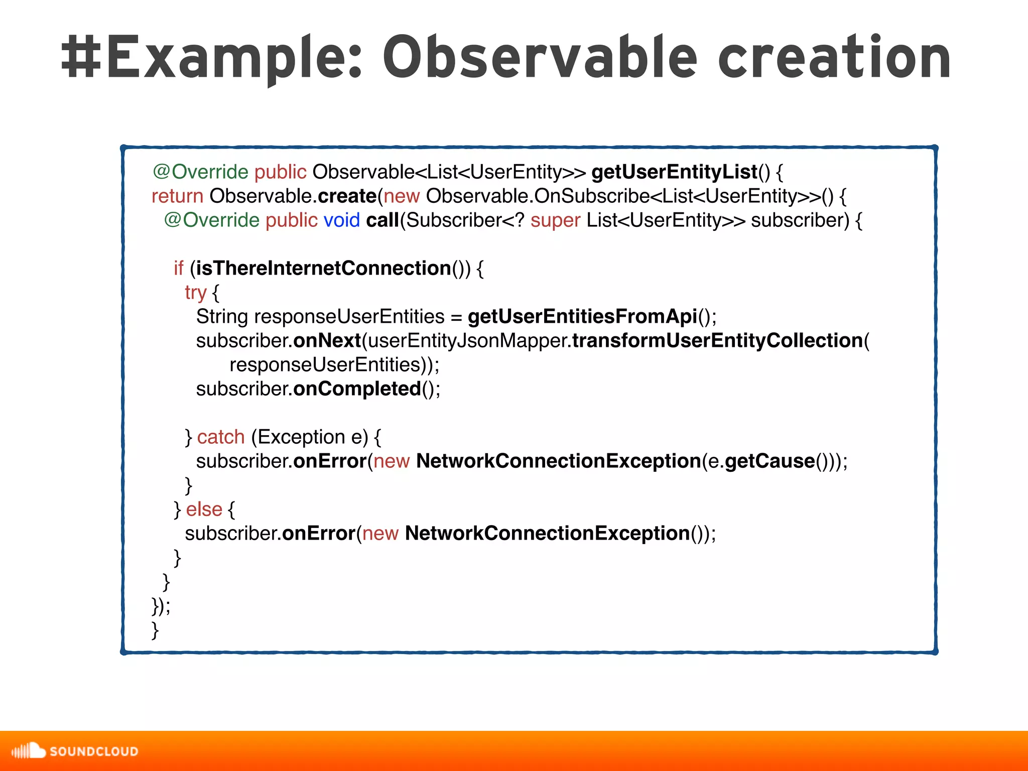 #Example: Observable creation
@Override public Observable<List<UserEntity>> getUserEntityList() {
return Observable.create(new Observable.OnSubscribe<List<UserEntity>>() {
@Override public void call(Subscriber<? super List<UserEntity>> subscriber) {
if (isThereInternetConnection()) {
try {
String responseUserEntities = getUserEntitiesFromApi();
subscriber.onNext(userEntityJsonMapper.transformUserEntityCollection(
responseUserEntities));
subscriber.onCompleted();
} catch (Exception e) {
subscriber.onError(new NetworkConnectionException(e.getCause()));
}
} else {
subscriber.onError(new NetworkConnectionException());
}
}
});
}
 