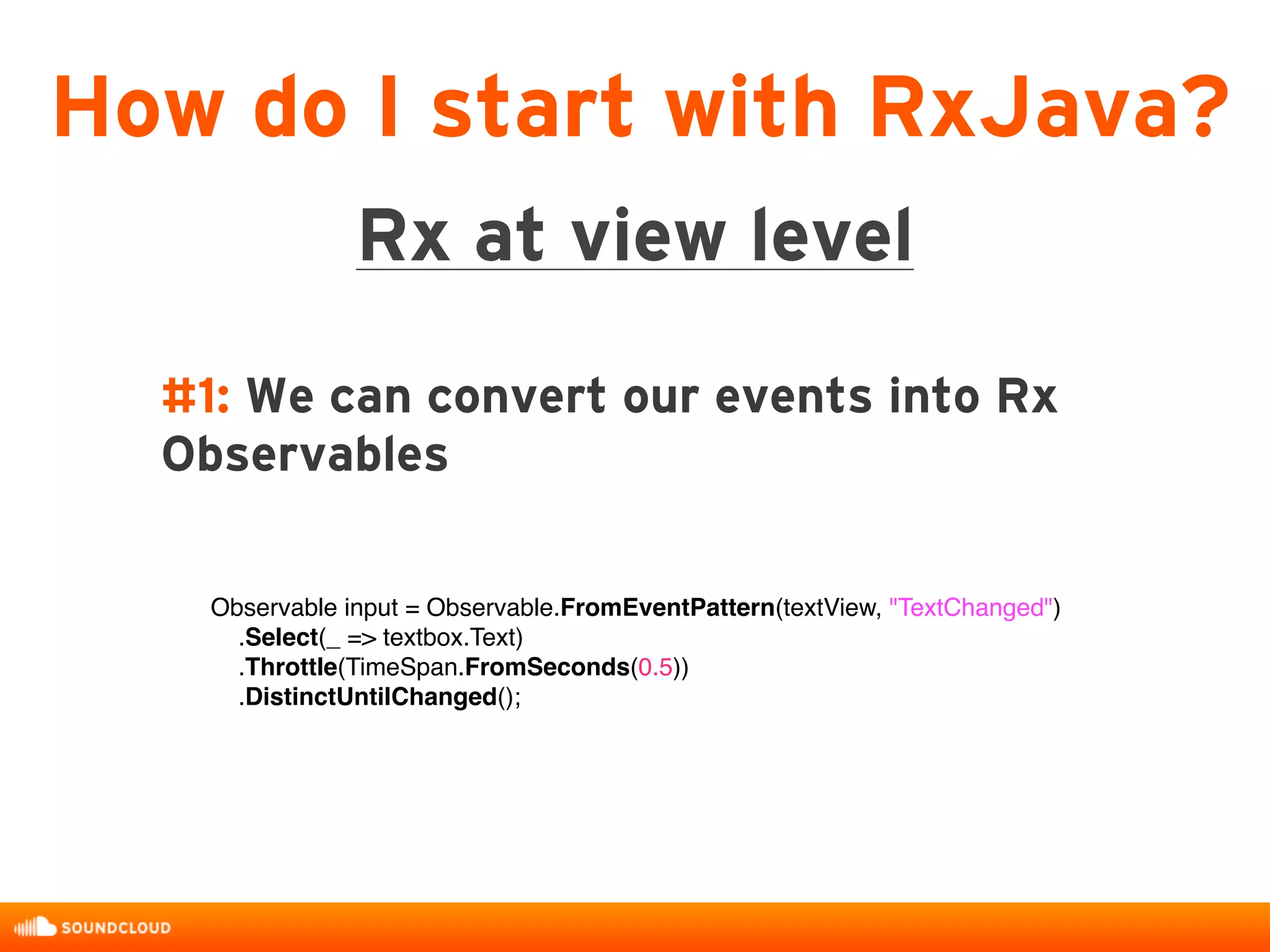 #1: We can convert our events into Rx
Observables
How do I start with RxJava?
Rx at view level
Observable input = Observable.FromEventPattern(textView, "TextChanged")
.Select(_ => textbox.Text)
.Throttle(TimeSpan.FromSeconds(0.5))
.DistinctUntilChanged();
 