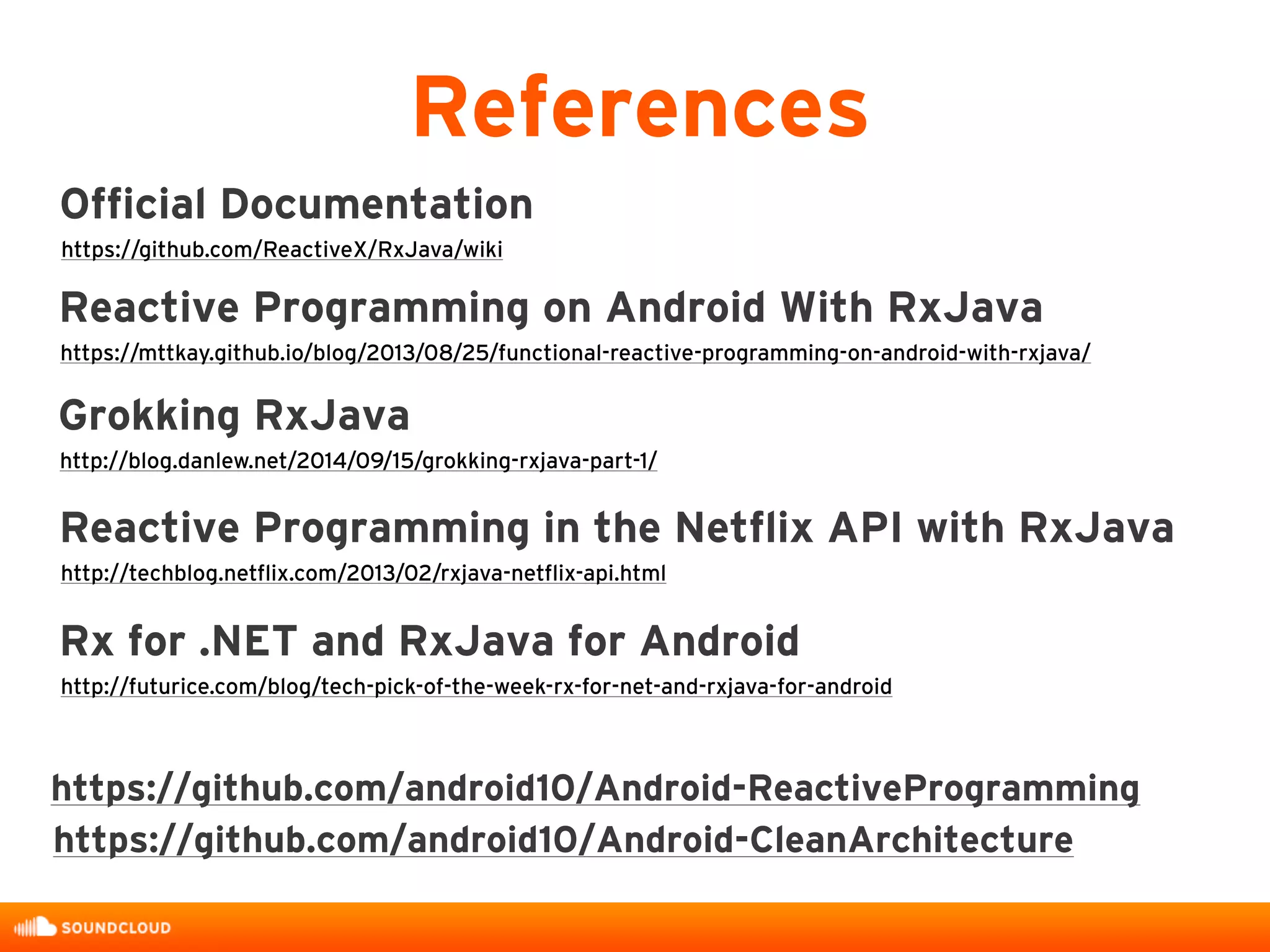 References
Reactive Programming on Android With RxJava
https://mttkay.github.io/blog/2013/08/25/functional-reactive-programming-on-android-with-rxjava/
Grokking RxJava
http://blog.danlew.net/2014/09/15/grokking-rxjava-part-1/
Reactive Programming in the Netflix API with RxJava
http://techblog.netflix.com/2013/02/rxjava-netflix-api.html
Rx for .NET and RxJava for Android
http://futurice.com/blog/tech-pick-of-the-week-rx-for-net-and-rxjava-for-android
https://github.com/android10/Android-CleanArchitecture
Official Documentation
https://github.com/ReactiveX/RxJava/wiki
https://github.com/android10/Android-ReactiveProgramming
 