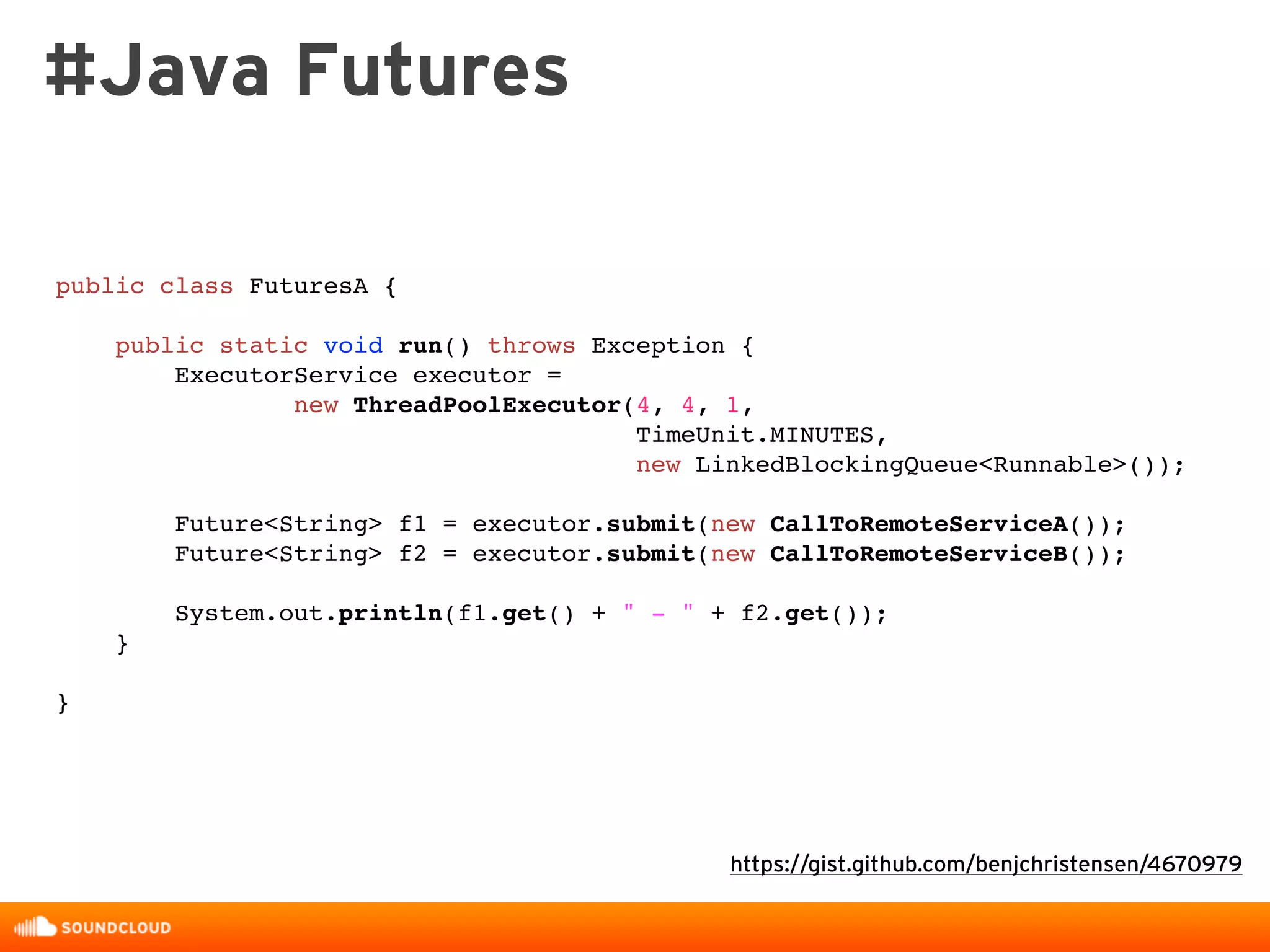 public class FuturesA {
public static void run() throws Exception {
ExecutorService executor =
new ThreadPoolExecutor(4, 4, 1,
TimeUnit.MINUTES,
new LinkedBlockingQueue<Runnable>());
Future<String> f1 = executor.submit(new CallToRemoteServiceA());
Future<String> f2 = executor.submit(new CallToRemoteServiceB());
System.out.println(f1.get() + " - " + f2.get());
}
}
https://gist.github.com/benjchristensen/4670979
#Java Futures
 