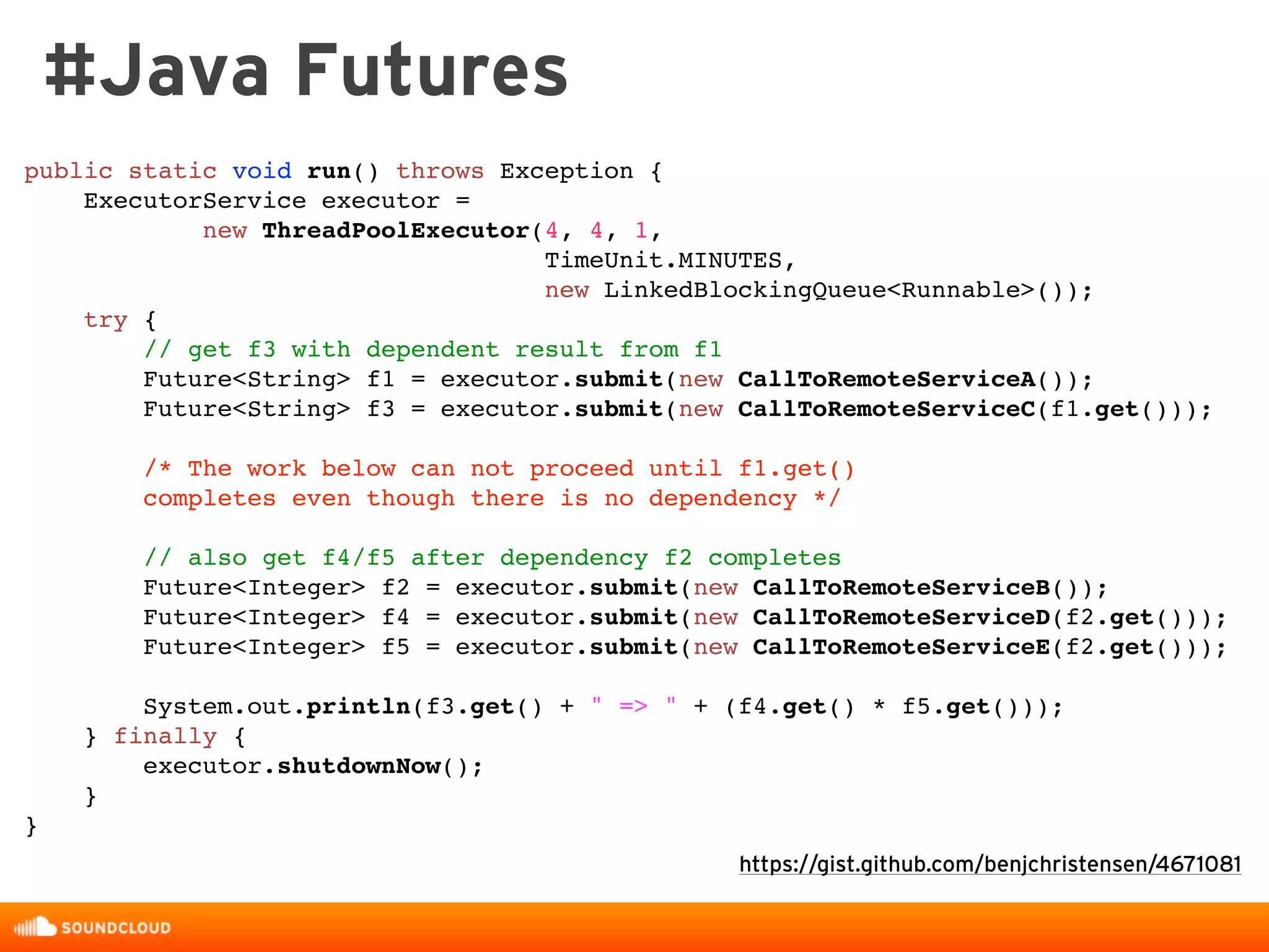 #Java Futures
https://gist.github.com/benjchristensen/4671081
public static void run() throws Exception {
ExecutorService executor =
new ThreadPoolExecutor(4, 4, 1,
TimeUnit.MINUTES,
new LinkedBlockingQueue<Runnable>());
try {
// get f3 with dependent result from f1
Future<String> f1 = executor.submit(new CallToRemoteServiceA());
Future<String> f3 = executor.submit(new CallToRemoteServiceC(f1.get()));
/* The work below can not proceed until f1.get()
completes even though there is no dependency */
// also get f4/f5 after dependency f2 completes
Future<Integer> f2 = executor.submit(new CallToRemoteServiceB());
Future<Integer> f4 = executor.submit(new CallToRemoteServiceD(f2.get()));
Future<Integer> f5 = executor.submit(new CallToRemoteServiceE(f2.get()));
System.out.println(f3.get() + " => " + (f4.get() * f5.get()));
} finally {
executor.shutdownNow();
}
}
 