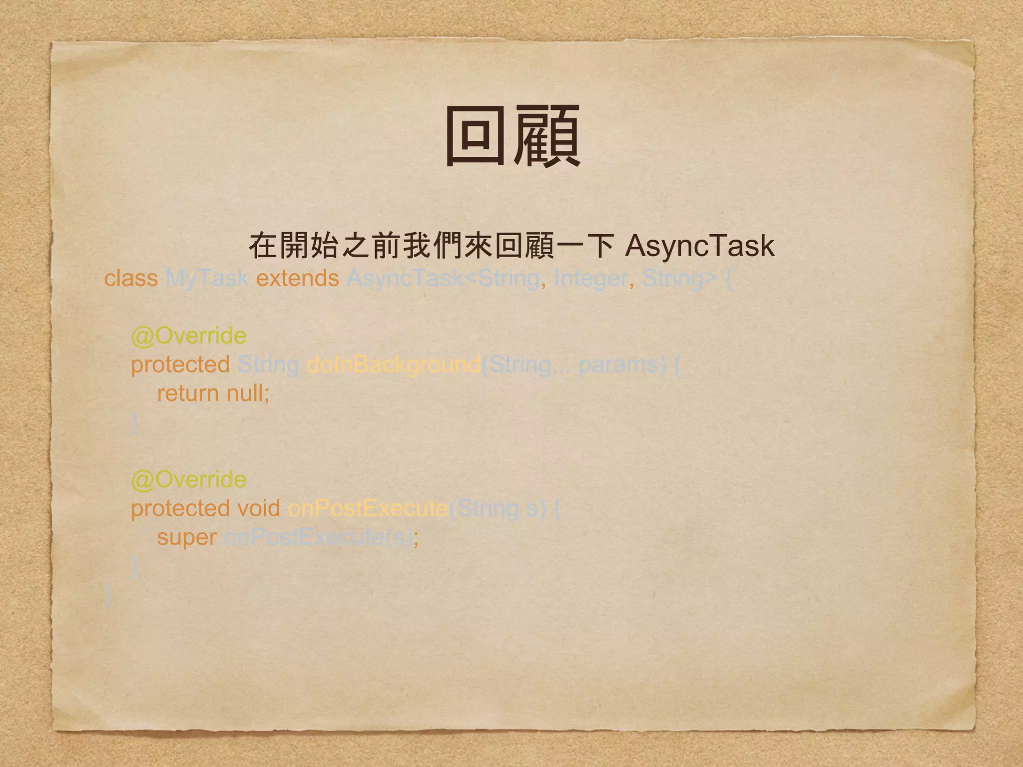 AsyncTask
class MyTask extends AsyncTask<String, Integer, String>
{ 
 
@Override 
protected String doInBackground(String... params) { 
return null; 
} 
 
@Override 
protected void onPostExecute(String s) { 
super.onPostExecute(s); 
} 
}
 