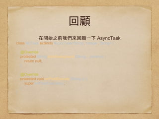 AsyncTask
class MyTask extends AsyncTask<String, Integer, String>
{ 
 
@Override 
protected String doInBackground(String... params) { 
return null; 
} 
 
@Override 
protected void onPostExecute(String s) { 
super.onPostExecute(s); 
} 
}
 
